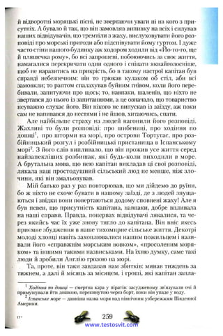 й відворотні моряцькі ПІСНІ, не звергаючи уваги ні на кого з при­
сутніх. А бувало й так, піо він замовляв випивку на всіх і силував
наших відвідувачів, що тремтіли з жаху, вислуховувати його роз­
повіді про морські пригоди або підспівувати йому гуртом. І дуже
часто стіни нашого будинку аж ходором ходили від «Ио-го-го, ще
й пляшечка рому», бо всі запрошені, побоюючись за своє життя,
намагалися перекричати один одного і співати якнайголосніше,
щоб не наразитись на прикрісіь, бо в такому настрої капітан був
справді небезпечним: він то грюкав кулаком об стіл, аби всі
замовкли; то раптом спалахував буйним гнівом, коли його пере­
бивали, запитуючи про щось; то, навпаки, шаленів, що ніхто не
звертався до нього із запитаннями, а це означало, що товариство
неуважно слухає його. Він нікого не випускав із заїзду, аж поки
сам не напивався до нестями і не йшов, хитаючись, спати.
Але найбільше страху на людей нагонили його розповіді.
Жахливі то були розповіді: про шибениці, про ходіння по
дошці про шторми на морі, про острови Тортугас, про роз­
бійницький розгул і розбійницькі пристанища в Іспанському
морі^. З його слів випливало, що він прожив усе життя серед
найзапекліших розбишак, які будь-коли виходили в море.
А брутальна мова, що нею капітан викладав ці свої розповіді,
лякала наш простодушний сільський люд не менше, ніж зло­
чини, які він змальовував.
Мій батько раз у раз повторював, що ми дійдемо до руїни,
бо ж ніхто не схоче бувати в нашому заїзді, де з людей знуща­
ються і звідки вони повертаються додому сповнені жаху! Але я
був певен, що присутність капітана, навпаки, добре впливала
на наші справи. Правда, попервах відвідувачі лякалися, та че­
рез якийсь час їх уже знову тягло до капітана. Він вніс якесь
приємне збудження в наиіе тихомирне сільське життя. Декотрі
молоді хлопці навіть захоплювалися нашим пожильцем і нази­
вали його «справжнім морським вовком», «просоленим моря­
ком» та іншими такими назвиськами. На їхню думку, саме такі
люди й зробили Англію грозою на морі.
Та, проте, він таки завдавав нам збитків: минав тиждень за
тижнем, а далі й місяць за місяцем, і гроші, які капітан запла-
^Ходіння по дошці — смертна кара у піратів: засудженому зв’язували очі й
примушували ііти дошкою, перекинутою через борт, поки він упаде у воду.
^Іспанське море —давніша назва моря над північним узбережжям Південної
Америки.
259
www.testosvit.com
 