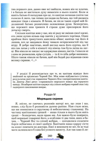тив першого дня, давно вже всі виишли, нових ВІН не платив,
і в батька не вистачало духу вимагати в нього платні. Коли ж
навіть батько й нагадував про це, то капітан починав сопіти так
голосно й люто, так гнівно поглядав на батька, що той якомога
швидше тікав з кімнати. Я бачив, як після таких спроб мій бі­
долашний батько розпачливо заломлював руки. Безперечно,
що пережиті ним тривоги й страхи дуже прискорили його
дочасну смерть.
Скільки капітан жив у нас, він ні разу не змінив своєї одежі,
ото лише купив кілька пар панчіх у вуличного торгівця. Один
крайчик його трикутного капелюха обвис; капітан так його й
лишив, хоч це завдавало йому чимало неприємностей під час
вітру. Я добре пам’ятаю, який вигляд мала його куртка, що її
він сам латав у себе в кімнаті: під кінець там була латка на лат­
ці. Він ніколи не писав і не одержував ніяких листів. І ніколи ні
з ким не розмовляв, крім сусідів, — та й то хіба добре випивши.
Ніхто також ніколи не бачив, щоб він бодай раз відмикав свою
велику скриню. <...>
У розділі II розповідається про те, як капітана відвідує його
знайомий на прізвисько Чорний Пес. Між ними відбувається сутичка,
результатом якої стає поранення Чорного Пса і знепритомнення капіта­
на. Доктор Лівсі рятує «справжнього морського вовка» від серцевого
нападу. Незабаром капітан одержує від сліпого жебрака чорний знак і від
надмірного хвилювання вмирає.
Розділ IV
Моряцька скриня
Я, звісно, не гаючись розповів матері все, що знав і що,
певно, слід було б розповісти далеко раніше. Нам стало ясно,
що ми опинилися в скрутному й небезпечному становищі. На
частину капітанових грошей — якщо тільки в нього були якісь
гроші — безперечно, мали право ми. Але важко було повірити,
щоб моряцькі товариші його, а особливо ті два типи, яких я ба­
чив, — Чорний Пес та сліпий жебрак, — погодилися сплатити
борги небіжчика зі своєї здобичі. Капітанів наказ одразу сісти
на коня і помчати по доктора Лівсі я виконати не міг, бо ж тоді
мати залишилася б сама без усякого захисту. Але так само й ли-
260
www.testosvit.com
 