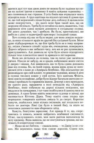 шатися далі тут нам двом довго не можна було: падіння вугли­
ни на залізні гратки в коминку й навіть цокання годинника —
все сповнювало нас страхом. З усіх боків нам вчувалася чиясь
підозріла хода. А труп капітана на підлозі світлиці й думки про
те, що той мерзенний сліпак блукає десь поблизу й щохвилини
може повернутися, — від цього мене брав такий жах, що аж
морозом обсипало. Треба було негайно на щось зважитись. І ми
вирішили піти удвох щукати допомоги в сусідньому селищі.
Не довго думавши, так і зробили. Як були, простоволосі, ми
вибігли з дому в надвечірній присмерк і холодний туман.
Хоч селища від нас не було видно, але воно лежало недале­
ко, за яких кількасот ярдів по другий бік сусідньої бухти. Мене
дуже підбадьорювало те, що йти треба було не в тому напрям­
ку, звідки з’явився сліпий і куди він, очевидячки, повернувся.
Дорога забрала в нас небагато часу, хоч ми не раз зупинялися,
прислухаючись. Але довкола не чути було нічого підозрілого:
тільки тихо плюскотіли хвилі та крякало в лісі вороння.
Коли ми дісталися до селища, там по хатах уже засвітили
свічки. Ніколи не забуду, як я зрадів, побачивши жовте світло
у дверях і вікнах. Але виявилося, що то була єдина допомога
нам від селища. Бо, на їхній сором, жодна жива душа не пого­
дилася піти з нами до «Адмірала Бенбова». Що докладніше ми
розповідали про свій клопіт, то ревніше чоловіки, жінки й діти
в селищі тислися кожне у свій куток. Ім’я капітана Флінта,
мені зовсім незнайоме, добре було відоме багатьом жителям се­
лища і проймало їх справжнім жахом. Декотрі з них пригадали,
як одного разу, працюючи в полі неподалік від «Адмірала
Бенбова», вони побачили на дорозі кількох невідомих, що
видалися їм пачкарями, і тут-таки позбігалися й замкнулися по
домівках. А один бачив навіть невеличке суденце в затоці, що
називається Кіттова Дірка. Тому навіть сама згадка про
моряцьких товаришів капітана лякала їх до смерті. Коротше
кажучи, знайшлося лише кілька сміливців, які згодилися по­
їхати по доктора Лівсі (це було в інший бік), та ніхто не
зохотився допомогти нам оборонити заїзд.
Кажуть, боягузтво заразливе. Але правда й те, що, спере­
чаючись із кимось, можеш набратись неабиякої сміливості.
Отже, наслухавшись селян, моя мати раптом виголосила їм
цілу промову. Вона заявила, що не поступиться грішми, які на­
лежать її осиротілому синові.
— Якщо ви всі боїтеся, — сказала вона, — то Джім і я не з та­
ких. Ми вернемось назад тією самою дорогою. Сором вам,
261
www.testosvit.com
 