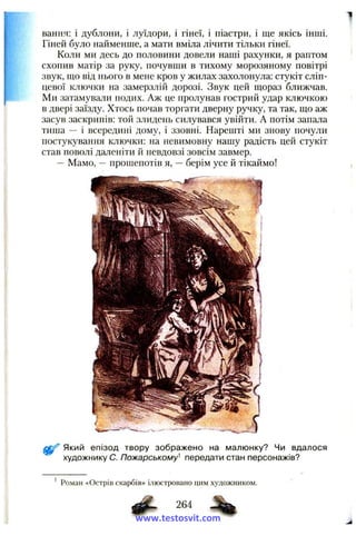 вання: і дублони, і луїдори, і гінеї, і піастри, і ще якісь інші.
Гіней було найменше, а мати вміла лічити тільки гінеї.
Коли ми десь до половини довели наші рахунки, я раптом
схопив матір за руку, почувши в тихому морозяному повітрі
звук, що від нього в мене кров у жилах захолонула: стукіт сліп-
цевої ключки на замерзлій дорозі. Звук цей щораз ближчав.
Ми затамували подих. Аж це пролунав гострий удар ключкою
в двері заїзду. Хтось почав торгати дверну ручку, та так, що аж
засув заскрипів: той злидень силувався увійти. А потім запала
тиша — і всередині дому, і ззовні. Нарешті ми знову почули
постукування ключки: на невимовну нашу радість цей стукіт
став поволі даленіти й невдовзі зовсім завмер.
— Мамо, — прошепотів я, — берім усе й тікаймо!
Який епізод твору зображено на малюнку? Чи вдалося
художнику С. Пожарському^ передати стан персонажів?
' Роман «Острів скарбів» ілюстровано цим художником.
%
264
www.testosvit.com
 