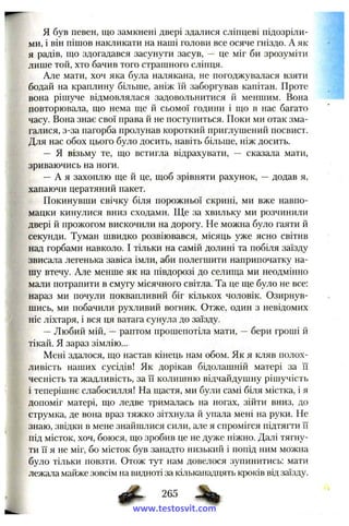 я був певен, що замкнені двері здалися сліпцеві підозріли­
ми, і він пішов накликати на наші голови все осяче гніздо. А як
я радів, ш:о здогадався засунути засув, — це міг би зрозуміти
лише той, хто бачив того страшного сліпця.
Але мати, хоч яка була налякана, не погоджувалася взяти
бодай на краплину більше, аніж їй заборгував капітан. Проте
вона рішуче відмовлялася задовольнитися й меншим. Вона
повторювала, що нема ще й сьомої години і що в нас багато
часу. Вона знає свої права й не поступиться. Поки ми отак зма­
галися, з-за пагорба пролунав короткий приглушений посвист.
Для нас обох цього було досить, навіть більше, ніж досить.
— Я візьму те, що встигла відрахувати, — сказала мати,
зриваючись на ноги.
— А я захоплю ще й це, щоб зрівняти рахунок, — додав я,
хапаючи цератяний пакет.
Покинувши свічку біля порожньої скрині, ми вже навпо­
мацки кинулися вниз сходами. Ще за хвильку ми розчинили
двері й прожогом вискочили па дорогу. Не можна було гаяти й
секунди. Туман швидко розвіювався, місяць уже ясно світив
над горбами навколо. І тільки на самій долині та побіля заїзду
звисала легенька завіса імли, аби полегшити наприпочатку на­
шу втечу. Але менше як на нівдорозі до селища ми неодмінно
мали потрапити в смугу місячного світла. Та це ще було не все:
нараз ми почули поквапливий біг кількох чоловік. Озирнув­
шись, ми побачили рухливий вогник. Отже, один з невідомих
ніс ліхтаря, і вся ця ватага сунула до заїзду.
— Любий мій, — раптом прошепотіла мати, — бери гроші й
тікай. Я зараз зімлію...
Мені здалося, що настав кінець нам обом. Як я кляв полох­
ливість наших сусідів! Як дорікав бідолашній матері за її
чесність та жадливість, за її колишню відчайдушну рішучість
і теперішнє слабосилля! На щастя, ми були самі біля містка, і я
допоміг матері, що ледве трималась на ногах, зійти вниз, до
струмка, де вона враз тяжко зітхнула й упала мені на руки. Не
знаю, звідки в мене знайшлися сили, але я спромігся підтягти її
під місток, хоч, боюся, що зробив це не дуже ніжно. Далі тягну­
ти її я не міг, бо місток був занадто низький і попід ним можна
було тільки повзти. Отож тут нам довелося зупинитись: мати
лежала майже зовсім на видноті за кільканадцять кроків від заїзду.
265
www.testosvit.com
 
