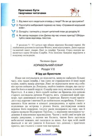 Прагнемо бути
творчими читачами
Q 1. Від імені кого ведеться оповідь у творі? Як ви це зрозуміли?
2. Підготуйте вибірковий переказ на тему «Справжній морський
вовк».
V 3. Складіть і запишіть у зошит цитатний план до розділу IV.
Q 4. Як автор передає стан Джіма під час нічних пригод? Обґрун­
туйте свою відповідь текстом.
У розділах V--VI ідеться про обшук піратами Біллової скрині. Не
знайшовши рукописів капітана Фліпта, вони відступають. Джім передає
таємничий пакет лікарю Лівсі та сквайру Трелоні. Серед паперів ви­
являється карта Острова Скарбів. Усіх охоплює бажання вирушити в
пошукову експедицію.
Частина друга
КОРАБЕЛЬНИЙ КУХАР
Розділ V II
Я їду до Бристоля
Поки ми готувалися до відплиття, минуло набагато більше
часу, ніж гадав сквайр, і так само не справдилися й інші наші
плани, навіть намір доктора Лівсі не відпускати мене від себе:
він мусив поїхати до Лондона, знайти іншого лікаря, що засту­
пив би його в нашій окрузі. Сквайр мав силу всяких клопотів у
Бристолі. А я жив у його садибі майже як бранець під опікою
старого доглядача дичини Редрута, весь сповнений мрій про
море, про дивовижні острови та пригоди. Багато годин проси­
дів я над картою і вивчив ЇЇ до найменших подробиць. Улашту­
вавшись біля вогню в кімнаті доморядника, в мріях своїх я
підпливав до острова з різних боків, досліджував кожен
вершок його поверхні, тисячу разів видирався на гору, що її
пірати назвали Підзорною Трубою, і з вершини милувався чу­
довими й мінливими краєвидами. Часом у моїй уяві острів аж
кишів дикунами, з якими ми билися, часом його заселяли
небезпечні хижаки, які ганялися за нами. Але при всій своїй
фантазії я не міг уявити й близько тих дивних і трагічних
пригод, гцо сталися з нами там насправді.
266
www.testosvit.com
 