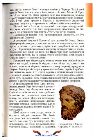 нів, що їх здолав Зевс і скинув навіки у Тартар. Такої долі
зазнав Іапет, але зосталися його сини —Атлант, Менетій, Про­
метей та Еніметей. Двох перших Зевс теж покарав за сміливу
спробу змагатися з ним: у Менетія поцілив вогненною блискав­
кою, і той упав просто в Тартар, а величезному Атлантові
надумав іншу кару —тримати на собі все небесне склепіння.
Відтоді стоїть Атлант, величезний, наче гора, непоруїлний.
Усе дуже, м’язисте тіло його напружилося і скам’яніло, він зіг­
нувся під страшним тягарем та мусить так вічно стояти.
Найменший Іапетів син, простодушний Еніметей, не був
небезпечний Зевсові.
А розумний і мужній Прометей сам став на бік Зевса. Він як
ніхто розумів, ш;о дикі, свавільні титани не можуть справедливо
правити світом — для цього, крім сили, потрібний ш;е світлий
розум. І Прометей сам допоміг мудрому Зевсові стати до влади.
Здавалося, все йшло до того, що Прометей буде найближчим
Зевсовим другом. Та на заваді стали дрібненькі, ледь видні з
Олімпу істоти —смертні люди.
Прометей мав благородне, велике серце, він перший згля­
нувся на людей, навчив їх будувати світлі житла, плавати на
човнах, напинати вітрила, полювати лісову звірину, приручати
тварин. Він перший запріг у ярмо дикого бика, перший прибор­
кав вільного коня, і ті стали вірними помічниками людини.
Прометей навчив смертних лікуватися цілющим зіллям, знахо­
дити путь по зорях і лету птахів, навчив добувати із землі мідь,
золото й срібло та користуватися щедрими дарами природи.
А громовладний Зевс і далі не зва­
жав на людей. Зате його сини й дочки —
молоді боги, що безжурно жили на
Олімпі, —зацікавилися тими дрібними
істотами, які сновигали десь далеко
внизу, на землі. Знічев’я безсмертні
навіть узялися допомагати людям,
навчати ремесел і хліборобства, але за
те зажадали від них великої шани і ба­
гатих дарів.
Щоб скласти таку угоду, якось зі­
бралися обидві сторони. Від богів
виступав Зевс, від людей —титан Про­
метей, хоч сам був безсмертний. Він
побоювався, що люди не зможуть про- Голова Зевса із Кірсни.
тистояти богам, і поспішив їм на поміч. Середина V ст. до н. е.
25
www.testosvit.com
 