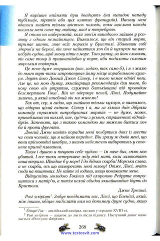 я вирішив найняти душ двадцять (на випадок нападу
тубільців, піратів або цих клятих французів). Насилу мені
вдалося знайти тільки шістьох чоловік, поки ш,аслива нагода
послала мені саме ту людину, якої я потребував.
Я стояв на набережній, коли зовсім випадково зайшов у роз­
мову з одним незнайомцем. Виявилося, що він старий моряк,
тримає шинок, знає всіх моряків у Бристолі. Збавивши собі
здоров’я на березі, він хоче найнятися хоч би й кухарем на яке-
небудь судно, щоб знову піти в море. Того ранку, за його словами,
він саме тому й пришкандибав у порт, аби подихати солоним
морським повітрям.
Це мене дуже зворушило (вас, гадаю, так само б),і я з жалю
до нього тут-таки запропонував йому місце корабельного куха­
ря. Звуть його Довгий Джон Сілвер, і в нього немає однієї ноги.
Але це, на мою думку, якнайкраща рекомендація для нього, бо
ногу свою він утратив, служачи батьківщині під проводом
безсмертного Гока . Він не одержує пенсії, Лівсі. Подумайте
лишень, у який ганебний вік ми живемо!
Так от, сер, я гадав, що знайшов тільки кухаря, а виявилось,
що відкрив цілий екіпаж. Сілвер і я, ми за кілька днів дібрали
команду справжніх випробуваних моряків — не дуже, може,
привабливих на вигляд, але, судячи з усього, страшенних відчай­
духів. Запевняю, що з такою командою ми можемо битися хоч
би й проти фрегата.
Довгий Джон навіть порадив мені позбутися двох із шести
чи семи чоловік, що я найняв передше. Він зразу ж довів мені, що
вони прісноводні швабри, з якими небезпечно вибиратись у спов­
нене пригод плавання.
Тілом і душею я почуваю себе чудово — їм наче бик, сплю мов
убитий. І все-таки нетерпляче жду тієї миті, коли залопотять
наші вітрила. Швидше бу море! І до дідька скарби! Морська слава,
а не скарби, ось що наморочить мені голову! Отже, Лівсі, мчіть
сюди на поштових. Не гайте ні години, якщо поважаєте мене.
Відпустіть мо.чодого Гокінса під охороною Редрута попро­
щатися з матір’ю, а потім нехай обидва якнайшвидше їдуть до
Бристоля.
Джон Трелоні.
Post scriptumK Забув повідомити вас, Лівсі, гцо Блендлі, який,
між іншим, обіцяє надіслати нам на допомогу друге судно, якщо
^Едвард Гок — англійський адмірал, що жив у середині XVIII ст.
2 Post scri'ptum — додаток до листа після підпису. Наступний допис нази­
вається «Post-post skriptiim».
268
www.testosvit.com
 