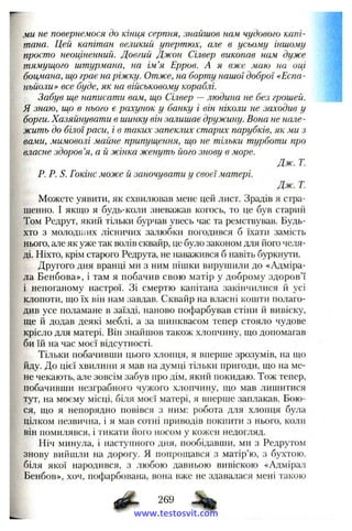 ми не повернемося до кінця серпня, знайшов нам чудового капі­
тана. Цей капітан великий упертюх, але в усьому іншому
просто неоціненний. Довгий Джон Сілвер викопав нам дуже
тямущого штурмана, на ім’я Ерров. А я вже маю на оці
боцмана, що грає на ріжку. Отже, на борту нашої доброї «Еспа-
ньйоли» все буде, як на військовому кораблі.
Забув ще написати вам, що Сілвер — людина не без грошей.
Я знаю, що в нього є рахунок у банку і він ніколи не заходив у
борги. Хазяйнувати в шинку він залишає дружину. Вона не нале­
жить до білої раси, і в таких запеклих старих парубків, як ми з
вами, мимоволі майне припущення, що не тільки турботи про
власне здоров’я, а й жінка женуть його знову в море.
Дж. Т.
Р. Р. S. Гокінс може й заночувати у своєї матері.
Дж. Т.
Можете уявити, як схвилював мене цей лист. Зрадів я стра­
шенно. І якщо я будь-коли зневажав когось, то це був старий
Том Редрут, який тільки бурчав увесь час та ремствував. Будь-
хто з молОДНІих лісничих залюбки погодився б їхати замість
нього, а.ле як уже так волів сквайр, це було законом для його челя­
ді. Ніхто, крім старого Редрута, не наважився б навіть буркнути.
Другого дня вранці ми з ним пішки вирушили до «Адміра­
ла Бенбова», і там я побачив свою матір у доброму здоров’ї
і непоганому настрої. Зі смертю капітана закінчилися й усі
клопоти, що їх він нам завдав. Сквайр на власні кошти полаго­
див усе поламане в заїзді, наново пофарбував стіни й вивіску,
ще й додав деякі меблі, а за шинквасом тепер стояло чудове
крісло для матері. Він знайшов також хлопчину, що допомагав
би їй на час моєї відсутності.
Тільки побачивши цього хлопця, я вперше зрозумів, на що
йду. До цієї хвилини я мав на думці тільки пригоди, що па ме­
не чекають, але зовсім забув про дім, який покидаю. Тож тепер,
побачивши незграбного чулсого хлопчину, що мав лишитися
тут, на моєму місці, біля моєї матері, я вперше заплакав. Бою­
ся, що я непорядно повівся з ним: робота для хлопця була
цілком незвична, і я мав сотні приводів покпити з нього, коли
він помилявся, і тикати його носом у кожен недогляд.
Ніч минула, і наступного дня, пообідавши, ми з Редрутом
знову вийшли па дорогу. Я попрощався з матір’ю, з бухтою,
біля якої народився, з любою давньою вивіскою «Адмірал
Бенбов», хоч, пофарбована, вона вже не здавалася мені такою
www.testosvit.com
 