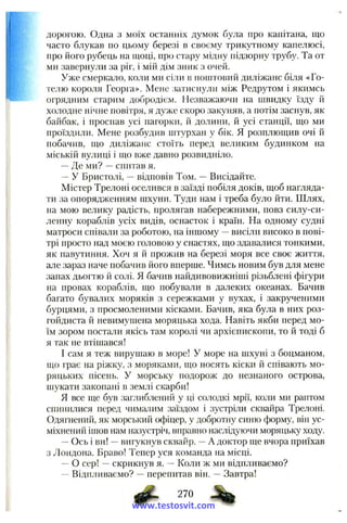 дорогою. Одна з моїх останніх думок була про капітана, що
часто блукав по цьому березі в своєму трикутному капелюсі,
про І10Г0 рубець на щоці, про стару мідну підзорну трубу. Та от
ми завернули за ріг, і мій дім зник з очей.
Уже смеркало, коли ми сіли в поштовий диліжанс біля «Го­
телю короля Георга». Мене затиснули між Редрутом і якимсь
огрядним старим добродієм. Незважаючи на швидку їзду й
холодне нічне повітря, я дуже скоро закуняв, а потім заснув, як
байбак, і проспав усі пагорки, й долини, й усі станції, що ми
проїздили. Мене розбудив штурхан у бік. Я розплющив очі й
побачив, що диліжанс стоїть перед ве.;іиким будинком па
міській вулиці і що вже давно розвидніло.
— Де ми? — спитав я.
— У Бристолі, — відповів Том. — Висідайте.
Містер Трелоні оселився в заїзді побіля доків, щоб нагляда­
ти за опорядженням шхуни. Туди нам і треба було йти. Шлях,
па мою велику радість, пролягав набережними, повз силу-си-
ленну кораблів усіх видів, оснасток і країн. На одному судні
матроси співали за роботою, на іншому — висіли високо в пові­
трі просто над моєю головою у снастях, що здавалися тонкими,
як павутиння. Хоч я й прожив на березі моря все своє життя,
але зараз наче побачив його вперше. Чимсь новим був для мене
запах дьогтю й солі. Я бачив найдивовижніші різьблені фігури
на провах кораблів, що побували в далеких океанах. Бачив
багато бувалих моряків з сережками у вухах, і закрученими
бурцями, з просмоленими кісками. Бачив, яка була в них роз-
гойдиста й невимушена моряцька хода. Навіть якби перед мо­
їм зором постали якісь там королі чи архієпископи, то й тоді б
я так не втішався!
І сам я теж вирушаю в море! У море на шхуні з боцманом,
що грає на ріжку, з моряками, що носять кіски й співають мо­
ряцьких пісень. У морську подорож до незнаного острова,
шукати закопані в землі скарби!
Я все ще був заглиблений у ці солодкі мрії, коли ми раптом
спинилися перед чималим заїздом і зустріли сквайра Трелоні.
Одягнений, як морський офіцер, у добротну синю форму, він ус­
міхнений ішов нам назустріч, вправно наслідуючи моряцьку ходу.
— Ось і ви! — вигукнув сквайр. — А доктор ще вчора приїхав
з Лондона. Браво! Тепер уся команда на місці.
— О сер! — скрикнув я. “ Коли ж ми відпливаємо?
- Відпливаємо? -- перепитав він. — Завтра!
ф - 2™
www.testosvit.com
 