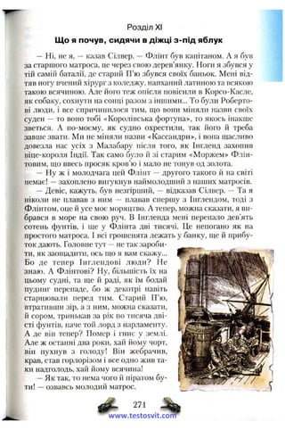 Що я почув, сидячи в діжці з-під яблук
— Ні, не я, — казав Сілвер. — Флінт був капітаном. А я був
за старшого матроса, це через свою дерев’янку. Ноги я збувся у
тій самііі баталії, де старий П’ю збувся своїх баньок. Мені від­
тяв ногу вчений хірург з коледжу, напханий латиною та всякою
такою всячиною. Але його теж опісля повісили в Корсо-Касле,
як собаку, сохнути па сопці разом з іниніми... То були Роберто-
ві люди, і все спричинилося тим, що вони міняли назви своїх
суден — то воно тобі «Королівська фортуна», то якось інакше
зветься. А по-моєму, як судно охрестили, так його й треба
завше звати. Ми не міняли назви «Кассапдри», і вона щасливо
довезла нас усіх з Малабару після того, як Інглепд захопив
віце-короля Індії. Так само було й зі старим «Моржем» Флін-
товим, що ввесь просяк кров’ю і мало не тонув од золота.
— Ну ж і молодчага цей Флінт — другого такого й на світі
немає! — захоплено вигукнув наймолодший з наших матросів.
— Девіс, кажуть, був незгірший, відказав Сілвер. — Та я
ніколи не плавав з ним — плавав спершу з Інглендом, тоді з
Флінтом, оце й усе моє моряцтво. А тепер, можна сказати, я ви­
брався в море на свою руч. В Інгленда мені перепало дев’ять
сотень фунтів, і ще у Флінта дві тисячі. Це непогано як на
простого матроса. І всі грошенята лежать у банку, ще й прибу­
ток дають. Головне тут — не так зароби­
ти, як заощадити, ось що я вам скажу...
Бо де тепер Інглендові люди? Не
знаю. А Флінтові? Ну, більшість їх на
цьому судні, та ще й раді, як їм бодай
пудинг перепаде, бо ж декотрі навіть
старцювали перед тим. Старий П’ю,
втративши зір, а з ним, можна сказати,
й сором, тринькав за рік по тисяча дві­
сті фунтів, наче той лорд з нарламенту.
А де він тепер? Помер і гниє у землі.
Але ж останні два роки, хай йому чорт,
він пухнув з голоду! Він жебрачив,
крав, став горлорізом і все одно жив та­
ки надголодь, хай йому всячина!
— Як так, то нема чого й піратом бу­
ти! — озвавсь молодий матрос.
Розділ XI
271
www.testosvit.com
 