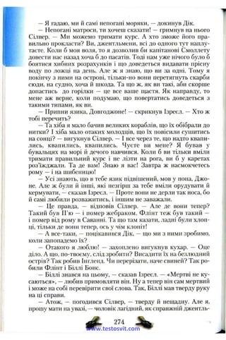 —я гадаю, ми й самі непогані моряки, —докинув Дік.
—Непогані матроси, ти хочеш сказати! —гримнув на нього
Сілвер. — Ми можемо тримати курс. А хто зможе його пра­
вильно прокласти? Ви, джентльмени, всі до одного тут наплу­
таєте. Коли б моя воля, то я дозволив би капітанові Смоллету
довести нас назад хоча б до пасатів. Тоді нам уже нічого було б
боятися хибних розрахунків і що доведеться видавати прісну
воду по ложці на день. Але ж я знаю, що ви за одні. Тому я
покінчу з ними на острові, тільки-но вони перетягнуть скарби
сюди, на судно, хоча й шкода. Та що ж, як ви такі, аби скорше
допастись до горілки — це все ваше щастя. Як нанравду, то
мене аж верне, коли подумаю, що повертатись доведеться з
такими типами, як ви.
— Припни язика, Довгоджоне! —скрикнув Ізреєл. —Хто ж
тобі перечить?
—Та хіба я мало бачив великих кораблів, що їх обібрали до
нитки? І хіба мало отаких молодців, що їх повісили сушитись
на сонці? —вигукнув Сілвер. —І все через те, що надто квапи­
лись, квапились, квапились. Чуєте ви мене? Я бував у
бувальцях на морі й дечого навчився. Коли б ви тільки вміли
тримати правильний курс і не лізти на рога, ви б у каретах
роз’їжджали. Та де вам! Знаю я вас! Завтра ж насмокчетесь
рому —і на шибеницю!
—Усі знають, що в тебе язик підвішений, мов у нона, Джо­
не. Але ж були й інші, які незгірш за тебе вміли орудувати й
кермувати, —сказав Ізреєл. —Проте вони не дерли так носа, бо
й самі любили розважитись, і іншим не заважали.
— Це правда, — відповів Сілвер. — Але де вони тепер?
Такий був П’ю — і помер жебраком. Флінт теж був такий -
і помер від рому в Саванні. Та що там казати, ладні були хлоп­
ці, тільки де вони тепер, ось у чім клопіт!
—А все-таки, —поцікавився Дік, —що ми з ними зробимо,
коли запопадемо їх?
— Отакого я люблю! — захоплено вигукнув кухар. — Оце
діло. А що, по-твоєму, слід зробити? Висадити їх на бе.злюдний
острів? Так робив Інгленд. Чи перерізати, наче свиней? Так ро­
били Флінт і Біллі Боне.
—Біллі знався на цьому, —сказав Ізреєл. — «Мертві не ку­
саються», —любив примовляти він. Ну а тепер він сам мертвий
і може на собі перевірити свої слова. Так, Біллі мав тверду руку
на ці справи.
— Атож, — погодився Сілвер, — тверду й нещадну. Але я,
прошу мати на увазі, —чоловік лагідний, як справжній джентль-
274
www.testosvit.com
 
