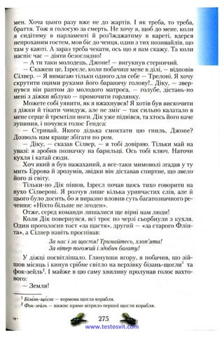 мен. Хоча цього разу вже не до жартів. І як треба, то треба,
браття. Тож я голосую за смерть. Не хочу я, щоб до мене, коли
я сидітиму в парламенті й роз’їжджатиму в кареті, вдерся
непроханим гостем, мов біс до ченця, один з тих позивайлів, що
там у каюті. А зараз треба чекати, ось що я вам скажу. Та коли
наспіє час —діяти безоглядно!
—А ти таки молодець, Джоне! —вигукнув стерничий.
—Скажеш це, Ізреєле, коли побачиш мене в ділі, —відповів
Сілвер. —Я вимагаю тільки одного для себе —Трелоні. Я хочу
скрутити оцими руками його баранячу голову!.. Діку, —звер­
нувся він рантом до молодого матроса, — голубе, дістань-но
мені з діжки яблуко —промочити горлянку.
Можете собі уявити, як я вжахнувся! Я хотів був вискочити
з діжки й тікати чимдуж, але не зміг — так сильно калатало в
мене серце й тремтіли ноги. Дік уже підвівся, та хтось його наче
зупинив, і почувся голос Гендса:
— Стривай. Якого дідька смоктати цю гниль, Джоне?
Дозволь нам краще збігати по ром.
— Діку, — сказав Сілвер, — я тобі довіряю. Тільки май на
увазі: я зробив позначку на барильці. Ось тобі ключ. Наточи
кухля і катай сюди.
Хоч який я був нажаханий, а все-таки мимоволі згадав у ту
мить Еррова й зрозумів, звідки він діставав спиртне, що звело
його зі світу.
Тільки-но Дік пішов, Ізреєл почав щось тихо говорити на
вухо Сілверові. Я розчув лише кілька уривчастих слів, але й
цього було досить, бо я виразно вловив суть багатозначного ре­
чення: «Ніхто більше не згоден».
Отже, серед команди лишалися ще вірні нам люди!
Коли Дік повернувся, всі троє по черзі сьорбнули з кухля.
Один проголосив тост «за щастя», другий — «за старого Флін-
та», а Сілвер навіть проспівав:
За нас і за щастя! Тримайтесь, хлоп’ята!
За вітер погожий і здобич багату!
У діжці посвітлішало. Глянувши вгору, я побачив, що зій­
шов місяць і кинув срібне світло на верхівку бізань-щогли’ та
фок-зейль^. І майже в цю саму хвилину пролунав голос вахто­
вого:
—Земля!
’ Бізань-щогла — кормова щогла корабля.
^ Фок-зейль — нижнє пряме вітрило першої щогли корабля.
1 8 -
www.testosvit.com
 
