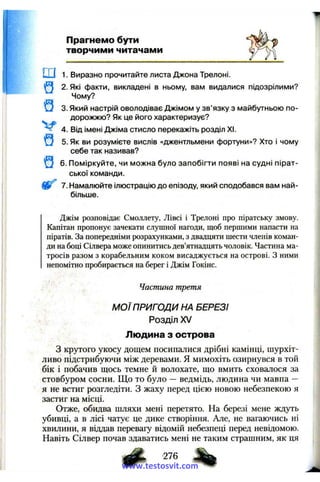 Прагнемо бути
творчими читачами
ш 1. Виразно прочитайте листа Джона Трелоні.
Q 2. Які факти, викладені в ньому, вам видалися підозрілими?
Чому?
Q 3. Який настрій оволодіває Джімом у зв’язку з майбутньою по­
дорожжю? Як це його характеризує?
4. Від імені Джіма стисло перекажіть розділ XI.
Q 5. Як ви розумієте вислів «джентльмени фортуни»? Хто і чому
себе так називав?
Q 6. Поміркуйте, чи можна було запобігти появі на судні пірат­
ської команди.
7. Намалюйте ілюстрацію до епізоду, який сподобався вам най­
більше.
Джім розповідає Смоллету, Лівсі і Трелоні про піратську змову.
Капітан пропонує зачекати слушної нагоди, щоб першими напасти на
піратів. За попередніми розрахунками, з двадцяти шести членів коман­
ди на боці Сілвера може опинитись дев’ятнадцять чоловік. Частина ма­
тросів разом з корабельним коком висаджується на острові. З ними
непомітно пробирається на берег і Джім Гокінс.
Частина третя
М ОЇ ПРИГОДИ НА БЕРЕЗІ
Розділ XV
Людина з острова
З крутого укосу дощем посипалися дрібні камінці, шурхіт-
ливо підстрибуючи між деревами. Я мимохіть озирнувся в той
бік і побачив щось темне й волохате, що вмить сховалося за
стовбуром сосни. Що то було —ведмідь, людина чи мавпа —
я не встиг розгледіти, з жаху перед цією новою небезпекою я
застиг на місці.
Отже, обидва шляхи мені перетято. На березі мене ждуть
убивці, а в лісі чатує це дике створіння. Але, не вагаючись ні
хвилини, я віддав перевагу відомій небезпеці перед невідомою.
Навіть Сілвер почав здаватись мені не таким страшним, як ця
ф , -276 ^www.testosvit.com
 