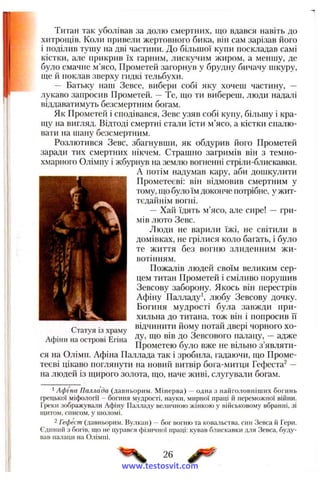 Титан так уболівав за долю смертних, що вдався навіть до
хитрощів. Коли привели жертовного бика, він сам зарізав його
і поділив тушу на дві частини. До більпіої купи поскладав самі
кістки, але прикрив їх гарним, лискучим жиром, а меншу, де
було смачне м’ясо, Прометей загорнув у брудну бичачу шкуру,
ще й поклав зверху гидкі тельбухи.
— Батьку наш Зевсе, вибери собі яку хочеш частину, —
лукаво запросив Прометей. —Те, що ти вибереш, люди надалі
віддаватимуть безсмертним богам.
Як Прометей і сподівався, Зевс узяв собі купу, більшу і кра-
ujy на вигляд. Відтоді смертні стали їсти м’ясо, а кістки спалю­
вати на шану безсмертним.
Розлютився Зевс, збагнувши, як обдурив його Прометей
заради тих смертних нікчем. Страшно загримів він з темно-
хмарного Олімпу і жбурнув на землю вогненні стріли-блискавки.
А потім надумав кару, аби дошкулити
Прометеєві: він відмовив смертним у
тому, що було їм доконче потрібне, у жит­
тєдайнім вогні.
— Хай їдять м’ясо, але сире! — гри­
мів люто Зевс.
Люди не варили їжі, не світили в
домівках, не грілися коло багать, і було
те життя без вогню злиденним жи­
вотінням.
Пожалів людей своїм великим сер­
цем титан Прометей і сміливо порушив
Зевсову заборону. Якось він перестрів
Афіну Палладу*, любу Зевсову дочку.
Богиня мудрості була завжди при­
хильна до титана, тож він і попросив її
відчинити йому потай двері чорного хо­
ду, що вів до Зевсового палацу, — адже
Прометею було вже не вільно з’являти­
ся на Олімп. Афіна Паллада так і зробила, гадаючи, що Проме­
теєві цікаво поглянути на новий витвір бога-митця Гефеста^ —
на людей із щирого золота, що, паче живі, слугували богам.
Статуя із храму
Афіни на острові Егіна
' А ф іна П аллада (давньорим. М інерва) — одна з найголовніших богинь
грецької міфології - богиня мудрості, науки, мирної праці й переможної війни.
Греки зображували Афіну Палладу величною жінкою у військовому вбранні, зі
щитом, списом, у шоломі.
2 Гефест (давньорим. Вулкан) —бог вогню та ковальства, син Зевса й Гери.
Єдиний з богів, що не цурався фізичної праці: кував блискавки для Зевса, буду­
вав палаци на Олімпі.
26 ^
www.testosvit.com
 