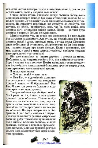 невідома лісова потвора, тимто я завернув назад і, раз по раз
оглядаючись, побіг у напрямі до шлюпок.
Однак дивна істота з’явилася знову; оббігши збоку, вона
опинилась поперед мене. Я був дуже стомлений, та коли б і не
це, все одно не міг би змагатись на швидкість з таким супротив­
ником. Це страхіття перебігало від стовбура до стовбура так
прудко, як олень, тримаючись весь час на двох ногах, мов
людина, хоч і згиналося майже навпіл. Проте — це таки була
людина, я в цьому більше не сумнівався.
Мені згадалось усе, що я чув про людожерів, і я вже ладен
був загукати на допомогу. Але думка, що переді мною все-таки
людина, нехай і дика, стримала мене, а страх перед Сілвером
знов побільшав. Я зупинився, обмірковуючи, як би його втек­
ти, і раптом згадав про свого пістоля. Коли я впевнився, що
маю захист, у серці в мене ожила мужність, і я рішуче подався
назустріч дикому островикові.
Він уже причаївся за іншим деревом і стежив за мною.
Побачивши, що я прямую в його бік, він вийш ов з-за стов­
бура і ступив крок до мене. Потім завагався, трохи позадку­
вав і враз бухнув навколішки й благальне простяг вперед руки,
чим страшенно мене здивував і вразив.
Я знову зупинився.
—Хто ви такий? —запитав я.
— Бен Ґан, — відповів він хрипким
і скреготливим голосом, що нагадував
іржавий замок. — Я бідолашний Бен
Ґан. Я вже три роки не балакав з жод­
ною християнською душею.
Тепер я побачив, що він був такої ж
білої раси, як і я, і навіть мав досить
приємні риси обличчя. Тільки шкіра
його так засмалилась на сонці, що аж
губи в нього почорніли, а ясні очі над­
звичайно гостро проступали на темно­
му обличчі. Він був обідранцем з обі­
дранців. Одяг його складався з парус­
инового лахміття та решток матроської
роби; це руб’я трималося купи завдяки
цілій системі всіляких застібок, мідних
ґудзиків, паличок і петель з просмоле­
ного мотузка. Єдиною тривкою річчю з
усього його обладунку був черес з мід­
ною пряжкою.
ф - %www.testosvit.com
 