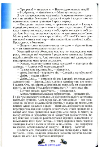—Три роки! —вигукнув я. — Ваше судно зазнало аварії?
—Ні, братику, —відповів він. —Мене тут висадили.
Я чув про цю жахливу кару в піратів: провинного висаджу­
вали на якийсь безлюдний далекий острів і кидали там на­
призволяще, давши рушницю й трохи пороху.
—Висадили три роки тому, —провадив він далі. —І живу я
відтоді, годуючись козлятиною, ягодами та устрицями. Хоч би
куди людину закинуло, скажу я тобі, скрізь вона дасть собі ра­
ду. Але, братику, серце моє стужило за християнською їжею.
Може, у тебе є шматочок сиру з собою, га? Нема? Скільки дов­
гих ночей снився мені сир —підсмажений, на скибочці хліба...
Прокидався, а його нема.
—Якщо я тільки потраплю назад на судно, —відказав йому
я, —ви матимете отакенну голову сиру!
Увесь цей час він обмацував мою куртку, погладжував мені
руки, розглядав мої черевики й радів, наче дитина, що бачить
подібну до себе істоту. Але, почувши останні мої слова, остро-
вик зиркнув на мене трохи сполохано.
— Кажеш, якщо потрапиш назад на судно? —повторив він
за мною. —А хто ж тобі може завадити?
—Та вже ж не ви, звичайно, —відповів я.
—Атож, братику! —скрикнув він. ~ Слухай, а як тебе звати?
—Джім, —сказав я йому.
—Джім, Джім... —вимовив він раз і другирі, вочевидь дуже
задоволений. — Знаєш, Джіме, жив я давніше так, що сором
і казати. Ось, приміром, дивлячись на мене, хіба ти можеш по­
вірити, що в мене була доброчестива мати? —поспитав він.
—Це таки справді важкувато... —погодився я.
—А отже, таки вона була дуже доброчестива, —провадив він. —
І я ріс чемним хлопчиком, що міг відторохтіти цілого катехізиса
навіть без зупинки. А ось тепер, бач, до чого дійшло —хоч поча­
лося це, ще коли я мшіим бігав гратись у мідяки на могильних
плитах. Атож, почалося з цього —мати моя, доброчестива жінка,
перестерігала, що воно добром не кінчиться, і таки вийшло по і'і
слову! Але само провидіння закинуло мене сюди. В самоті на
цьому острові я передумав усе й навернувся до благочестя. Те­
пер мене вже не звабиш ромом, хоча від чарчини на щастя я й не
відмовлюся, коли буде нагода... Я тепер вирішив стати чесною
людиною, і мене з цього не зіб’єш. А ще, Джіме, —він озирнувся
на всі боки і стишив голос до шепоту: —Я тепер —багатій!
Цю мить мені стало ясно, що бідолаха збожеволів у своїй са­
мотності. Певно, ця думка відбилася на моєму обличчі, бо, гля­
нувши на мене, він гарячково повторив:
# • 278
www.testosvit.com
 