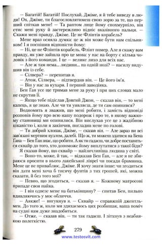 — Багатій! Багатій! Послухай, Джіме, я й тебе виведу в лю­
ди! Ох, Джіме, ти благословлятимеш свою зорю за те, що пер­
ший спіткав мене! — Та раптом лице йому спохмурніло, він
стис мені руку й застережливо підніс вказівного пальця. —
Скажи мені правду, Джіме. Це не Флінтів корабель?
Мене враз осяяла думка: це ж він може бути нам спільни­
ком! І я поспішив відповісти йому:
—Ні, це не Флінтів корабель. Флінт помер. Але я скажу вам
правду, як уже зайшла про це мова: у нас на борту є кілька чо­
ловік з його команди. І це —велике лихо для всіх нас.
—Але ж там нема... людини... на одній нозі? —насилу виду­
шив він із себе.
—Сілвера? —перепитав я.
—Атож, Сілвера, —підтвердив він. — Це його ім’я.
—Він у нас за кухаря. І перший заводіяка.
Вен Ґан усе ще тримав мене за руку і при цих словах мало
не скрутив її.
—Якщо тебе підіслав Довгий Джон, ~ сказав він, —то мені
капець, я це знаю. Але чи ти уявляєш, де ти сам опинився?
Водномить я зважив, що мені робити, і замість відповіді
розповів йому про всю нашу подорож і про те, в якому важко­
му становищі ми опинилися. Він вислухав усе це з жадібною
цікавістю і, коли я закінчив, погладив мене по голові.
— Ти добрий хлопак, Джіме, —ска:^ав він. — Але зараз ви всі
зав’язані мертвим вузлом, далебі. Що ж, ти можеш здатися на Вена
Ґана —Вен Ґан знає, що робити. А як ти гадаєш, чи добре поставить­
ся сквайр до того, хто допоможе йому виплутатися з такої біди?
Я сказав йому, що сквайр —найзичливіша людина у світі.
— Воно-то, може, й так, —відказав Вен Ґан, ~ але я не зби­
раюся просити в нього лакейської лівреї чи посади брамника.
Мене це не приваблює, Джіме. Я хочу знати інше: чи згодиться
він дати мені хоча б тисячу фунтів з тих грошей, які, можна
сказати, й без того мої?
— Певно, що згодиться, — сказав я. — Кожному матросові
припаде своя пайка.
— І він одвезе мене на батьківщину? —спитав Вен, пильно
вдивляючись у моє обличчя.
— Аякже! ~ вигукнув я. — Сквайр — справжній джентль­
мен. До того ж, коли ми здихаємось цих розбишак, ваша поміч
на судні нам дуже знадобиться.
— Отже, — сказав він, — ти так гадаєш. І зітхнув з неабия­
кою полегкістю.
10^ 279
www.testosvit.com
 