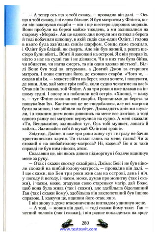 —A тепер ось що я тобі скажу, —провадив він далі. — Ось
що я тобі скажу, і ні слова більще. Я був матросом у Флінта, ко­
ли він закопував скарби — він і ще шестеро здорових моряків.
Вони пробули на березі майже тиждень, а ми залишалися на
старому «Моржі». Аж це одного дня почули ми сигнал з берега
й тоді побачили шлюпку, в якій сидів сам-один Флінт, і голова
в нього була зав’язана синім шарфом. Сонце саме сходило,
і Флінт був блідий, як смерть. Але він був живий, а решта ше­
стеро були вбиті... Вбиті й закопані на острові. Як він упорав їх,
ніхто з нас на судні так і не дізнався. Чи в них там була бійка,
чи вбивство, чи нагла смерть, та він один здолав шістьох!.. Біл­
лі Боне був тоді за штурмана, а Довгий Джон за старшого
матроса. І вони спитали його, де сховано скарби. «Чого ж, —
сказав він їм, —можете зійти на берег, коли хочете, і пошукати,
де вони. Але, хай мене грім поб’є, коли судно чекатиме на вас!»
Отак він їм сказав, той Флінт. А за три роки я вже плавав на ін­
шому судні. І знову ми побачили цей острів. «Хлопці, — кажу
я, — тут Флінт закопав свої скарби. Пристаньмо до берега та
пошукаймо їх». Капітанові це не сподобалося, але всі матроси
були за мною, і ми зійшли на берег. Дванадцять днів ми шука­
ли, і з кожним днем вони дивились на мене все лютіше, а тоді
одного ранку всі матроси вернулися на судно. А мені сказали:
«Ти, Бенджаміне, залишайся тут. Ось тобі мушкет, лопата й
кайло... Залишайся собі й шукай Флінтові гроші».
Звідтоді, Джіме, я вже три роки живу тут і ні разу не бачив
християнських харчів. Ти тільки глянь на мене, глянь! Чи ж
схожий я на шибайголову-матроса? Ні, кажеш? Бо я ж таки
справді не був ним ніколи, атож.
Сказавши це, він якось дивно підморгнув і боляче вщипнув
мене за руку.
—Отак і скажи своєму сквайрові, Джіме: Бен і не був ніко­
ли схожий на шибайголову-матроса, — провадив він далі. —
І ще скажи, що Бен три роки жив сам на острові, день і ніч,
у погоду й негоду, і часом, може, думав про молитву (так і ска­
жи), і часом, може, згадував свою стареньку матір, дай Боже,
щоб вона була жива (так і скажи), але здебільша бідолашний
Ґан (так і скажи йому), здебільша він заклопотаний був іншою
справою. І, кажучи це, вщипни його отак, як я.
І він знову з дуже втаємниченим виглядом ущипнув мене.
—А тоді, —мовив він далі, —тоді скажи йому таке: Ґан —
чесний чоловік (так і скажи), і він радше покладеться на врод-
2S0 %
www.testosvit.com
 