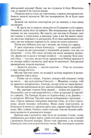 військовий мундир! Якщо так ви служили й біля Фонтенуа,
сер, то краще б ви сиділи вдома.
Лікарева вахта стала до стрільниць, а решта заходилася на­
бивати запасні мунікети. Всі ми почервоніли, бо ж були таки
винуваті.
Деякий час капітан спостерігав усе це мовчки, а тоді знову
заговорив:
—Я, друзі, як то кажуть, випалив по Сілверові з усіх гармат.
Навмисне допік його до живого. Він погрожував, що не мине й
години, як нас атакують. Ви знаєте, що числом їх більше, зате
ми сидимо в укріпленні, а хвилину тому я міг би навіть сказа­
ти, що в нас перевага і в дисципліні. Я не маю найменшого сум­
ніву, що ми можемо перемогти їх, якщо ви цього захочете.
Потім він обійшов усіх нас і визнав, що тепер усе гаразд.
У двох коротких стінах блокгаузу — північній і західній —
було тільки по дві стрільниці; у південній, де ранок, теж дві, а в
північній — п’ять. На сімох чоловік ми мали двадцять мушке­
тів. Дрова ми склали в чотири пггабелі — по одному біля кож­
ної стіни, —і на них, як на столи, примістили бойові припаси й
по чотири набиті мушкети, щоб мати їх напохваті. Посередині
приміщення лежали кортики.
— Загасіть вогонь, — звелів капітан. — Уже не холодно,
а дим тільки очі їсть.
Містер Трелопі виніс на подвір’я залізну жарівню й розки­
дав жарини серед піску.
—Гокінс ще не снідав... Гокінсе, візьми свій сніданок і поїж
на посту, —вів далі капітан Смоллет. —Жвавіше, хлопче, тобі
не завадить підкріпитись. Гантере, налий усім по чарці бренді.
Поки ми виконували це все, капітан обміркував план оборони.
— Ви, докторе, станете біля дверей, —мовив він нарешті. —
Пильнуйте, але не вистромляйтесь; стійте всередині й стріляй­
те з дверей... Ти, Гантере, будеш зі східного боку, а ти, Джойсе, —
із західного. Містере Трелоні, вам як найкращому стрільцеві, —
вам з Ґреєм припаде найдовпіа північна стіна, де п’ять стріль­
ниць; звідти основна небезпека. Якщо вони підступлять до
блокгаузу й почнуть стріляти крізь них, справи наші будуть ке­
пські. Ми з тобою, Гокінсе, ніякі стрільці, тож ми будемо наби­
вати мупікети й допомагати іншим.
Капітан мав слуппіість: вже було не холодно. Сонце, ледве
підбившись над верхи дерев, своїм світлом залляло весь пагорб
і розігнало болотні випари. Пісок став гарячим, а на колодах
блокгаузу виступила розтоплена смола. Ми поскидали куртки
282
www.testosvit.com
 