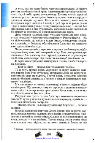 A втім, нам не дали багато часу розмірковувати. З півночі
раптом розлігся гучний крик, і невеличкий гурт піратів виско­
чив з лісу й побіг прямо до частоколу. Ту саму мить із заростей
знов заторохкотіли постріли, і одна куля, влетівши в двері, роз­
трощила лікарів мушкет. Нападники швидко, наче мавпи,
подерлися через частокіл. Сквайр і Ґрей стріляли раз за разом.
Троє з нападників упали: один у загороду, а двоє —по той бік.
Щоправда, один з них був, мабуть, наляканий, а не поранений,
бо відразу ж схопивсь на ноги й зашився між дерев.
Двоє лежали на землі, один утік, але чотирьом таки подра­
стило перелізти через частокіл всередину. Решта піратів —сім
чи вісім чоловік, що засіли в хащах і мали, очевидячки, по кіль­
ка мушкетів, — безугаву обстрілювали блокгауз, не завдаючи
нам, однак, ніякої шкоди.
Четверо нападників з вереском кинулися до блокгаузу, підба­
дьорювані виїуками своїх товаришів з лісу. Ми кілька разів вистрі­
лили в них. Але в поспіху наші стрільці, здається, ні разу не влучи­
ли. В одну мить четверо піратів збігли на пагорб і насіли на нас.
Із середньої стрільниці виткнулася голова Джоба Ендерсо-
на, боцмана.
—Бий їх! Бий! —рикнув він громохким голосом.
Ту ж мить другий пірат, ухопивши за цівку Гантерів муш­
кет, вирвав його і так стусонув Гантера кольбою, що сердега не­
притомний упав на підлогу. Третій пірат, непомітно оббігши
навкруг будівлі, зненацька з’явився у дверях і замахнувся кор­
тиком на лікаря.
Ми опинилися в такому становищі, в якому недавно були
наші вороги. Ще хвилину тому ми стріляли з укриття в незахи-
щених піратів, тепер же під прикриттям були вони, а ми не мо­
гли відповідати на їхні постріли.
Рятувало нас трохи те, що блокгауз заволокло пороховим
димом. У вухах у мене аж гуло від цього шарварку, криків і сто­
гонів, від пістольних пострілів.
—Надвір, хлопці, на відкриту місцину! Кортики! —загукав
капітан.
Я схопив з підлоги кортика. Хтось інший, теж хапаючи кор­
тика, різонув мене по пальцях, але я навіть не відчув болю. Я ви­
скочив з дверей на денне світло. Слідом за мною вихопився ще
хтось, але хто —я не помітив. Просто перед моїми очима лікар
гнав схилом того пірата, що на нього напав; я бачив, як він
^Кортик — холодна колюча зброя у вигляді вузького гранчастого клинка.
284
www.testosvit.com
 