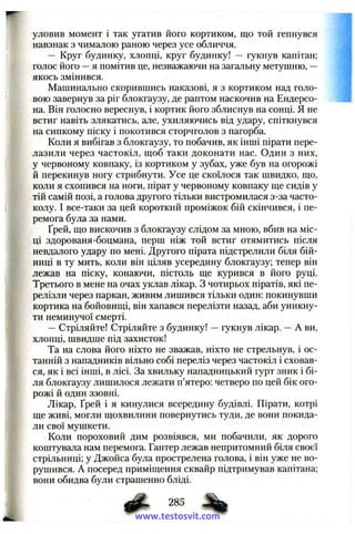 уловив момент 1 так угатив його кортиком, що той гепнувся
навзнак з чималою раною через усе обличчя.
— Круг будинку, хлопці, круг будинку! — гукнув капітан;
голос його —я помітив це, незважаючи на загальну метушню, —
якось змінився.
Машинально скорившись наказові, я з кортиком над голо­
вою завернув за ріг блокгаузу, де раптом наскочив на Ендерсо-
на. Він голосно вереснув, і кортик його зблиснув на сонці. Я не
встиг навіть злякатись, але, ухиляючись від удару, спіткнувся
на сипкому піску і покотився сторчголов з пагорба.
Коли я вибігав з блокгаузу, то побачив, як інші пірати пере­
лазили через частокіл, щоб таки доконати нас. Один з них,
у червоному ковпаку, із кортиком у зубах, уже був на огорожі
й перекинув ногу стрибнути. Усе це скоїлося так швидко, що,
коли я схопився на ноги, пірат у червоному ковпаку ще сидів у
тій самій позі, а голова другого тільки вистромилася з-за часто­
колу. І все-таки за цей короткий проміжок бій скінчився, і пе­
ремога була за нами.
Ґрей, що вискочив з блокгаузу слідом за мною, вбив на міс­
ці здорованя-боцмана, перш ніж той встиг отямитись після
невдалого удару по мені. Другого пірата підстрелили біля бій­
ниці в ту мить, коли він ціляв усередину блокгаузу; тепер він
лежав на піску, конаючи, пістоль ще курився в його руці.
Третього в мене на очах уклав лікар. З чотирьох піратів, які пе­
релізли через паркан, живим лишився тільки один: покинувши
кортика на бойовищі, він хапався перелізти назад, аби уникну­
ти неминучої смерті.
—Стріляйте! Стріляйте з будинку! —гукнув лікар. —А ви,
хлопці, швидше під захисток!
Та на слова його ніхто не зважав, ніхто не стрельнув, і ос­
танній з нападників вільно собі переліз через частокіл і сховав­
ся, як і всі інші, в лісі. За хвильку нападницький гурт зник і бі­
ля блокгаузу лишилося лежати п’ятеро: четверо по цей бік ого­
рожі й один ззовні.
Лікар, Ґрей і я кинулися всередину будівлі. Пірати, котрі
ще живі, могли щохвилини повернутись туди, де вони покида­
ли свої мушкети.
Коли пороховий дим розвіявся, ми побачили, як дорого
коштувала нам перемога. Гантер лежав непритомний біля своєї
стрільниці; у Джойса була прострелена голова, і він уже не во­
рушився. А посеред приміщення сквайр підтримував капітана;
вони обидва були страшенно бліді.
ф - 285 ^www.testosvit.com
 