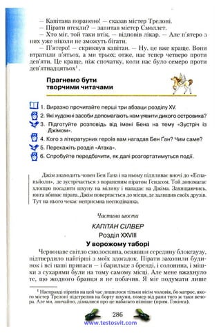 —Капітана поранено! —сказав містер Трелоні.
-- Пірати втекли? —запитав містер Смоллет.
— Хто міг, той таки втік, — відповів лікар. — Але п’ятеро з
них уже ніколи не зможуть бігати.
— П’ятеро! —скрикнув капітан. — Ну, це вже краще. Вони
втратили п’ятьох, а ми трьох; отже, нас тепер четверо проти
дев’яти. Це краще, ніж спочатку, коли нас було семеро проти
дев’ятнадцятьох'.
Прагнемо бути
творчими читачами
ш1. Виразно прочитайте перші три абзаци розділу XV.
2. Які художні засоби допомагають нам уявити дикого островика?
Підготуйте розповідь від імені Бена на тему «Зустріч із
Джімом».
^ 4. Кого з літературних героїв вам нагадав Бен Ґан? Чим саме?
5. Перекажіть розділ «Атака».
6. Спробуйте передбачити, як далі розгортатимуться події.
Джім знаходить човен Бен Ґана і на ньому підпливає вночі до «Есна-
ньііоли», де зустрічається з пораненим піратом Гендсом. Той допомагає
хлопцю посадити шхуну на мілину і нападає на Джіма. Захищаючись,
юнга вбиває пірата. Джім повертається до місця, де залишив своїх друзів.
Тут на нього чекає неприємна несподіванка.
Частина шоста
КАПІТАН СІЛВЕР
Розділ XXVIII
У ворожому таборі
Червонаве світло смолоскипа, осяявши середину блокгаузу,
підтвердило найгірші з моїх здогадок. Пірати захопили буди­
нок і всі наші припаси —і барильце з бренді, і солонина, і міш­
ки з сухарями були на тому самому місці. Але мене вжахнуло
те, що жодного бранця я не побачив. Я міг подумати лише
' Насправді піратів на цей час лишилося тільки вісім чоловік, бо матрос, яко­
го містер Трелоні підстрелив на борту шхуни, помер від рани того ж таки вечо­
ра. Але ми, звичайно, дізналися про не набагато пізніше (прим. Гокінса).
286
www.testosvit.com
 