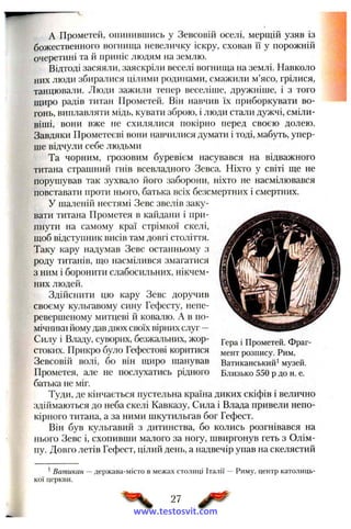 A Прометей, опинившись у Зевсовій оселі, мерщій узяв із
божественного вогнища невеличку іскру, сховав її у порожній
очеретині та й приніс людям на землю.
Відтоді засяяли, заяскріли веселі вогнища на землі. Навколо
них люди збиралися цілими родинами, смажили м’ясо, грілися,
танцювали. Люди зажили тепер веселіше, дружніше, і з того
щиро радів титан Прометей. Він навчив їх приборкувати во­
гонь, виплавляти мідь, кувати зброю, і люди стали дужчі, сміли­
віші, вони вже не схилялися покірно перед своєю долею.
Завдяки Прометеєві вони навчилися думати і тоді, мабуть, упер­
ше відчули себе людьми
Та чорним, грозовим буревієм насувався на відважного
титана страшний гнів всевладного Зевса. Ніхто у світі ще не
порушував так зухвало його заборони, ніхто не насмілювався
повставати проти нього, батька всіх безсмертних і смертних.
У шаленій нестямі Зевс звелів заку­
вати титана Прометея в каіідани і при­
пнути на самому краї стрімкої скелі,
щоб відступник висів там довгі століття.
Таку кару надумав Зевс останньому з
роду титанів, що насмілився змагатися
з ним і боронити слабосильних, нікчем­
них людей.
Здійснити цю кару Зевс доручив
своєму кульгавому сину Гефесту, непе-
ревершеному митцеві й ковалю. А в по­
мічники йому дав двох своїх вірних слуг —
Силу і Владу, суворих, безжальних, жор­
стоких. Прикро було Гефестові коритися
Зевсовій волі, бо він щиро шанував
Прометея, але не послухатись рідного
батька не міг.
Туди, де кінчається пустельна країна диких скіфів і велично
здіймаються до неба скелі Кавказу, Сила і Влада привели непо­
кірного титана, а за ними шкутильгав бог Гефест.
Він був кульгавий з дитинства, бо колись розгнівався на
нього Зевс і, схопивши малого за ногу, швиргонув геть з Олім­
пу. Довго летів Гефест, цілий день, а надвечір упав на скелястий
Гера і Прометей. Фраг­
мент розпису. Рим,
Ватиканський* музей.
Близько 550 р до н. е.
^Ватикан
кої церкви.
-держава-місто в межах столиці Італії — Риму, центр католиць-
27
www.testosvit.com
 
