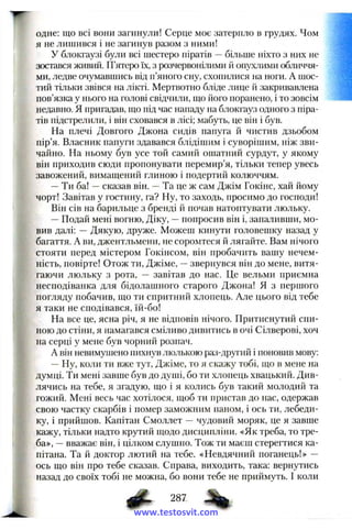 одне: що всі вони загинули! Серце моє затерпло в грудях. Чом
я не лишився і не загинув разом з ними!
У блокгаузі були всі шестеро піратів —більше ніхто з них не
зостався живий. П’ятеро їх, з розчервонілими й опухішми обличчя­
ми, ледве очумавшись від п’яного сну, схопилися на ноги. А шос­
тий тільки звівся на лікті. Мертвотно бліде лице й закривавлена
пов’язка у нього на голові свідчили, що його поранено, і то зовсім
недавно. Я пригадав, іцо під час нападу на блокгауз одного з піра­
тів підстрелили, і він сховався в лісі; мабуть, це він і був.
На плечі Довгого Джона сидів папуга й чистив дзьобом
пір’я. Власник папуги здавався блідішим і суворішим, ніж зви­
чайно. На ньому був усе той самий ошатний сурдут, у якому
він приходив сюди пропонувати перемир’я, тільки тепер увесь
завожений, вимащений глиною і подертий колюччям.
—Ти ба! —сказав він. —Та це ж сам Джім Гокінс, хай йому
чорт! Завітав у гостину, га? Ну, то заходь, просимо до господи!
Він сів на барильце з бренді й почав натоптувати люльку.
—Подай мені вогню, Діку, —попросив він і, запаливши, мо­
вив далі: — Дякую, друже. Можеш кинути головешку назад у
багаття. А ви, джентльмени, не соромтеся й лягайте. Вам нічого
стояти перед містером Гокінсом, він пробачить вашу нечем­
ність, повірте! Отож ти, Джіме, —звернувся він до мене, витя­
гаючи люльку з рота, — завітав до нас. Це вельми приємна
несподіванка для бідолашного старого Джона! Я з першого
погляду побачив, що ти спритний хлопець. Але цього від тебе
я таки не сподівався, їй-бо!
На все це, ясна річ, я не відповів нічого. Притиснутий спи­
ною до стіни, я намагався сміливо дивитись в очі Сілверові, хоч
на серці у мене був чорний розпач.
А він невимушено пихнув люлькою раз-другий і поновив мову:
—Ну, коли ти вже тут, Джіме, то я скажу тобі, що в мене на
думці. Ти мені завше був до душі, бо ти хлопець хвацький. Див­
лячись на тебе, я згадую, що і я колись був такий молодий та
гожий. Мені весь час хотілося, щоб ти пристав до нас, одержав
свою частку скарбів і помер заможним паном, і ось ти, лебеди­
ку, і прийшов. Капітан Смоллет — чудовий моряк, це я завше
кажу, тільки надто крутий щодо дисципліни. «Як треба, то тре­
ба», —вважає він, і цілком слушно. Тож ти маєш стерегтися ка­
пітана. Та й доктор лютий на тебе. «Невдячний поганець!» —
ось що він про тебе сказав. Справа, виходить, така: вернутись
назад до своїх тобі не можна, бо вони тебе не приймуть. І коли
ф . 287
www.testosvit.com
 