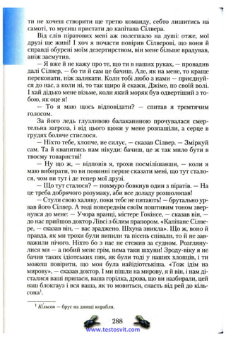 ти не хочеш створити ще третю команду, себто лишитись на
самоті, то мусиш пристати до капітана Сілвера.
Від слів піратових мені аж полегшало на душі: отже, мої
друзі ще живі! І хоч я почасти повірив Сілверові, що вони іі
справді обурені моїм дезертирством, він мене більше врадував,
аніж засмутив.
—Я вже й не кажу про те, що ти в наших руках, —провадив
далі Сілвер, —бо ти сам це бачиш. Але, як на мене, то краще
переконати, ніж залякати. Коли тобі любо з нами —приєднуй­
ся до нас, а коли ні, то так щиро й скажи, Джіме, по своїй волі.
І хай дідько мене візьме, коли який моряк був одвертіший з то­
бою, як оце я!
— То я маю щось відповідати? — спитав я тремтячим
голосом.
За його ледь глузливою балаканиною прочувалася смер­
тельна загроза, і від цього щоки у мене розпашіли, а серце в
грудях боляче стислося.
—Ніхто тебе, хлопче, не силує, —сказав Сілвер. —Зміркуй
сам. Та й квапитись нам нікуди: бачиш, це ж так мило бути в
твоєму товаристві!
— Ну що ж, — відповів я, трохи посмілішавши, — коли я
маю вибирати, то ви повинні перше сказати мені, що тут стало­
ся, чом ви тут і де тепер мої друзі.
—Що тут сталося? —похмуро бовкнув один з піратів. —На
це треба добрячого розумаку, аби все доладу розшолопав!
—Стули свою халяву, поки тебе не питають! —брутально ур­
вав його Сілвер. А тоді попереднім своїм поштивим тоном звер­
нувся до мене: —Учора вранці, містере Гокінсе, —сказав він, —
до нас прийшов доктор Лівсі з білим прапором. «Капітане Сілве-
ре, —сказав він, —вас зраджено. Шхуна зникла». Що ж, воно й
правда, як ми трохи були випили та пісень співали, то й не зав­
важили нічого. Ніхто бо з нас не стежив за судном. Розгляну­
лися ми —а побий мене грім, нема таки шхуни! Зроду-віку я не
бачив таких ідіотських пик, як були тоді у наших хлопців, і ти
можеш повірити, що моя була найідіотськіша. «Тож ідім на
мирову», —сказав доктор. І ми пішли на мирову, я й він, і нам ді­
сталися ваші припаси, ваша горілка, дрова, що ви назбирали, цей
ваш блокгауз і вся ваша, як то мовиться, снасть від рей до кіль-
сона'.
^Кільсон — брус на днищі корабля.
288
www.testosvit.com
 