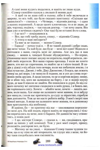 A самі вони кудись подалися, я навіть не знаю куди.
Сілвер спокійно пахнув з люльки й мовив далі:
— А щоб ти не взяв собі в голову, ніби й тебе включили в
мирову, то ось тобі, що було сказано наостанку: «Скільки вас
лишилося?» —спитав я. —«Четверо, —відповів доктор, —і один
з наших поранений. А щодо цього хлопчиська, то я не знаю, де
він, чортяка, подівся, —так сказав доктор, —і не хочу знати. Він
нам уже в печінках сидить!» Оце такі були останні його слова.
—І це все? —поцікавився я.
— Все, що тобі треба знати, синку, —відповів Сілвер.
—А тепер я маю вибирати?
—Та вже ж не інакше, —мовив Сілвер.
—Гаразд! —почав тоді я. —Я не такий дурний і добре знаю,
що мене чекає. Та хай буде, що буде —мені все одно! Відколи я
спіткався з вами, смерть мені не дивина. Але ось що я вам
скажу, — мовив я, чимдалі більше збуджуючись. — По-перше,
становище ваше погане: шхуну ви втратили, скарб втратили, лю­
дей своїх втратили. Вся ваша справа пропаща. І коли ви хочете
знати, хто все це спричинив, то знайте: це я і ніхто інший. Я си­
дів у діжці з-під яблук того вечора, коли ми побачили землю, і я
підслухав вас, Джоне, і тебе, Діку Джонсоне, і Гендса, що лежить
тепер на дні моря, і не минуло й години, як я усе до слова пере-
повів своїм друзям. А щодо шхуни, то це я перетяв якірну линву,
це я вбив тих, кого ви залишили на борту, і це я відвів шхуну
туди, де вам її ніколи не знайти. Ви пошилися в дурні, бо від са­
мого початку всі ниточки сходилися в моїх руках, і я боюсь вас,
як торішнього снігу. Хочете —вбийте мене, хочете —лишіть жи­
вим, воля ваша. Але якщо ви залишите мене живим, то я забуду
все минуле, і коли вас притягнуть до суду за піратство, спробую
вам допомогти. Тож це ви маєте робити вибір. З моєї смерті вам
ніякої вигоди. А якщо ви залишите мене живим, то я допоможу
вам врятуватись від шибениці.
Я замовк, бо —не критиму від вас —хвилювання перехопи­
ло мені дух. На мій подив, пірати навіть не ворухнулись і тіль­
ки вирячились на мене, мов ті барани. Не давши їм часу отями­
тись, я повів далі:
— І ще, містере Сілвере, —сказав я, — ви, сподіваюся, кра­
щий за інших у цій компанії. Тож у разі моєї смерті, прошу,
розкажіть докторові все, як було.
— Матиму це на увазі, —відказав Сілвер таким чудним то­
ном, що я ну ніяк не міг второпати, чи глузує він з мене, чи йо­
му таки сподобалась моя сміливість.
19 Зарубі>кна література, 6 кп.
www.testosvit.com
 
