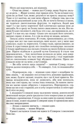 Ніхто ані ворухнувся, ані відповів.
— Отакі ви завше, —мовив далі Сілвер, знову беручи люль­
ку до рота. —Жваві хлопці, ніде правди діти. Та ви останні пло-
хуни як до бою! Але, може, розумієте ви просту людську мову?
Таже я тут капітан, ви самі мене обрали. І обра.тіи тим, що я на
цілу милю розумніший за вас усіх. Як не хочете битися зі мною,
як годиться джентльменам фортуни, то коріться, бодай вам
чорт! І я вас навчу коритися! Цей хлопчисько припав мені до
вподоби, бо я зроду не бачив такого зважливого, як він. Він по-
явив більше сміливості, ніж будь-хто з вас, що принишкли, як ті
щурі! І я вам ось що скажу: тільки хто пальцем його зачепить,
матиме справу зі мною. А я слів на вітер не кидаю, затямте.
Запала довга мовчанка. Я стояв, прихилившись до стіни,
а серце моє все так само кататало, наче молот, хоч у мене вже
з’явилась надія на порятунок. Сілвер сидів, прихилившись до
стіни й схрестивши руки; він спокійно попахкував люлькою
і тільки крайчиком ока пильно стежив за своєю буйною коман­
дою. Пірати відійшли в дальній куток блокгаузу й ста.ти там
перемовлятись —їхнє шепотіння долинало до мене, мов дзюр­
чання струмка. Час від часу вони оглядалися, і тоді червонаве
світло смолоскипа осявало їхні збуджені обличчя. Проте по­
глядали вони не на мене, а на Сілвера.
— Ви їііби хочете щось сказати? — запитав Сілвер, спльо­
вуючи далеко поперед себе. —То шкварте. А ні, то позамикайте
губи.
— Перепрошую, сер, — відказав один пірат з недобрим та­
ким лицем, —ви вправно послуговуєтесь деякими правилами,
але, може, будете ласкаві, згадати, що є ще й інші правила. Ко­
манда незадоволеиа, вона не дозволить, аби нею попихали,
вона має свої нрава, як і всяка інша команда. За нашим звича­
єм ми маємо право зібратись і порадитись. Перепрошую, сер,
поки що ви в нас старший, але я хочу скористатися зі свого пра­
ва й піти на раду.
І, віддавши Сілверові шану належним чином, довготелесий
жовтоокий матрос років тридцяти п’яти попростував до дверей
і вийшов з приміщення. Слідом за ним один по одному повихо­
дили й інші, кожен віддавав Сілверові шану й промовляв щось
на своє виправдання.
—Згідно з нашим звичаєм, —сказав один.
— На сходини, —мовив Морган.
Урешті зосталися тільки ми вдвох із Сілвером і смолоскип
біля нас.
291
www.testosvit.com
 