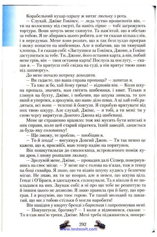 Корабельний кухар одразу ж витяг люльку з рота.
— Слухай, Джіме Гокінсе, —ледь чутно нрошенотів він, —
ти на волосинку від смерті, ба навіть гірше —тобі загрожують
тортури. Вони хочуть мене скинути. Та пам’ятай, що я обстаю
за тобою. Я не збиравсь цього робити, але ти сказав кілька слів,
і я передумав. Мене взяв рознач, що я так безг.чуздо програв
і можу попасти на шибеницю. Але я побачив, що ти тямущий
хлопець. І я сказав собі: «Заступися за Гокінса, Джоне, а Гокінс
заступиться .за тебе. Ти, Джоне, його остання карта, а він, побий
мене грім, він —твоя остання карта! Послуга за послугу, —ска­
зав я. —Ти врятуєш собі свідка на суді, а він врятує твою шию
від зашморгу».
До мене почало потроху доходити.
—Ви гадаєте, що ваша справа пропаща? —запитав я.
—Та вже ж бо, хай йому грець! —відповів він. —Коли шху­
на пропала, значить, нам світить шибениця, і квит. Тільки я
глянув на бухту, Джіме, і побачив, що шхуна зникла, то хоч
який я упертюх, а зрозумів, що наше діло швах. А ці хай собі ра­
дяться, всі вони —телепні й боягузи. Я спробую врятувати від
них твою шкуру. Але слухай, Джіме, — я тобі, а ти мені: ти у
свою черіу вирятуєш Довгого Джона від шибениці.
Мене це страшенно вразило: тож які мусять бути кепські в
них справи, коли цей старий піратюга, їхній заводій, хапається
за будь-яку соломинку!
—Що зможу, те зроблю, —пообіцяв я.
—То й згода! —вигукнув Довгий Джон. —Ти так певно це
кажеш, що я, присяйбі, маю тепер надію на порятунок.
Він пошкутильгав до смолоскипа, встромленого поміж ку­
пи дров, і знову розпалив люльку.
—Зрозумій мене, Джіме, —провадив далі Сілвер, повернув­
шись на своє місце. —У мене ще є голова на в’язах, тож я тепер
на боці сквайра. Я знаю, що ти відвів шхуну кудись у безпечне
місце. Не знаю, як ти це впорав, але я певен, що шхуна ціла.
Гендс і О’Браєн, я здогадуюся, снлохували. Та я ніколи й не по­
кладався на них. Зауваж собі: я ні про що тебе не розпитую та
й іншим цього не дозволю. Я знаю правила гри й бачу, що про­
грав. І я розумію, що твоє горою. Ти такий молодий та завзя­
тий, що ми з тобою стільки б могли наробити!
Він націдив у кварту бренді з барильця і запропонував мені.
— Покуштуєш, братику? — І коли я відмовився, сказав: —
То я сам вип’ю трохи, Джіме. Мені треба підживитися, попере-
www.testosvit.com
 