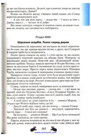 ду ще так багато клопоту. До речі, про клопоти: пощо це доктор
віддав мені карту, Джіме?
Певно, на обличчі моєму з’явився такий подив, що Сілвер
перестав розпитувати далі.
— А так, він дав мені карту, —додав він. — І щось за цим є,
Джіме, щось є... —погане чи й добре.
Він знову ковтнув з кварти й похитав своєю великою голо­
вою як людина, що сподівається найгіршого.
Розділ XXXII
Шукання скарбів. Голос серед дерев
Опинившись на верховині, ми посідали на землі перепочи­
ти, бо одне, що нас прикро вразив кістяк, а друге, що Сілверові
й хворим треба було віддихатись.
Плато трохи спадало на захід, і з того місця, де ми сиділи,
відкривався широкий краєвид на обидва боки. Попереду за
верхівками дерев виднів Лісистий мис, облямований шумо­
винням прибою. Позаду лежали протока й Острів Кістяка, з-за
якого за виступом берега й низовиною на сході леліла просто­
рінь чистого моря. Просто перед нами підносилася Підзорна
Труба, наїжачена соснами й перекраяна темними проваллями.
Навкруги стояла тиша, тільки чути було віддалений гуркіт
прибою та в кущах дзижчання незліченних комах. Ані людини
ніде, ані вітрила па морі. Розлогі довколишні простори ще й по­
силювали почуття самотності.
Сілвер, сидячи на землі, вимірював щось за компасом.
— Осьде три високих дерева, — сказав він, — і всі вони на
прямій лінії від Острова Кістяка. «Схил Підзорної Труби», га­
даю, отам нижче. Тепер і дитина змогла б знайти скарб. Але, як
на мене, спершу треба підобідати.
— А мені щось не дуже кортить їсти, — озвався Морган. —
Згадка про Флінта відбила охоту до їжі.
—Дякуй своїй зорі, синку, що він помер, —сказав Сілвер.
— Бридкий він був, як диявол! — вигукнув, здригаючись,
третій пірат. І пика вся синюща!
~ Це від рому, —докинув Меррі. —Ще б не бути синющою!
Від рому посинієш, це таки правда.
Пірати, відколи натрапили на кістяка й він збурив у них ці­
лий рій думок, перемовлялись дедалі тихіш і вже дійшли май-
293
www.testosvit.com
 
