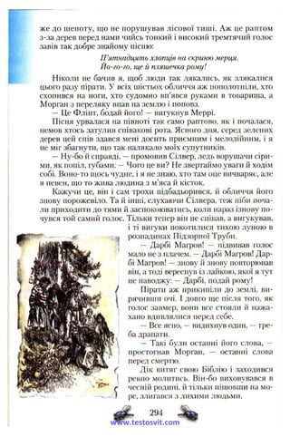 же до шепоту, що не порушував лісової тиші. Аж це раптом
з-за дерев перед нами чийсь тонкий і високий тремтячий голос
завів так добре знайому пісню:
П’ятнадцять хлопців на скриню мерця.
Йо-го-го, ще й пляшечка рому!
Ніколи не бачив я, ш;об люди так лякались, як злякалися
цього разу пірати. У всіх шістьох обличчя аж пополотніли, хто
схопився на ноги, хто судомно вп’явся руками в товариша, а
Морган з переляку впав на землю і поповз.
— Це Флінт, бодай його! —вигукнув Меррі.
Пісня урвалася на півноті так само раптово, як і почалася,
немов хтось затулив співакові рота. Ясного дня, серед зелених
дерев цей спів здався мені досить приємним і мелодійним, і я
не міг збагнути, що так налякало моїх супутників.
—Ну-бо й справді, —промовив Сілвер, ледь ворушачи сіри­
ми, як попіл, губами. —Чого це ви? Не звертаймо уваги й ходім
собі. Воно-то щось чудне, і я не знаю, хто там оце вичваряє, але
я певен, що то жива людина з м’яса й кісток.
Кажучи це, він і сам трохи підбадьорився, й обличчя його
знову порожевіло. Та й інші, слухаючи Сілвера, теж ніби поча­
ли приходити до тями й заспокоюватись, коли нараз ізнову по­
чувся той самий голос. Тільки тепер він не співав, а вигукував,
і ті вигуки покотилися тихою луною в
розпадинах Підзорної Труби.
— Дарбі Магров! — підвивав голос
мало не з плачем. —Дарбі Магров! Дар­
бі Магров! —знову й знову повторював
він, а тоді вереснув із лайкою, якої я тут
не наводжу: —Дарбі, подай рому!
Пірати аж прикипіли до землі, ви­
рячивши очі. І довго ще після того, як
голос завмер, вони все стояли й нажа­
хано вдивлялися перед себе.
—Все ясно, —видихнув один, —тре­
ба драпати.
— Такі були останні його слова, —
простогнав Моргай, — останні слова
перед смертю.
Дік витяг свою Біблію і заходився
ревно молитись. Він-бо виховувався в
чесній родині, й тільки пішовши на мо­
ре, злигався з лихими людьми.
294
- %
www.testosvit.com
 