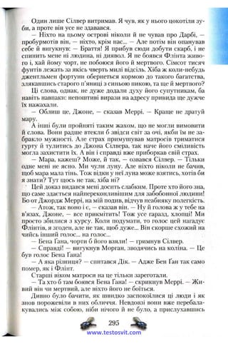 Один лише Сілвер витримав. Я чув, як у нього цокотіли зу­
би, а проте він усе не здавався.
— Ніхто на цьому острові ніколи й не чував про Дарбі, —
пробурмотів він, — ніхто, крім нас... — Але потім він опанував
себе й вигукнув: — Браття! Я прибув сюди добути скарб, і не
спинить мене ні людина, ні диявол. Я не боявся Флінта живо­
го і, хай йому чорт, не побоюся його й мертвого. Сімсот тисяч
фунтів лежать за якісь чверть милі відсіль. Хіба ж коли-небудь
джентльмен фортуни обернеться кормою до такого багатства,
злякавшись старого п’яниці з синьою пикою, та ще й мертвого?
Ці слова, однак, не дуже додали духу його супутникам, ба
навіть навпаки: непоштиві вирази на адресу привида ще дужче
їх нажахали.
— Облиш це, Джоне, — сказав Меррі. — Краще не дратуй
мару.
А інші були пройняті таким жахом, що не могли вимовити
й слова. Вони радше втекли б звідси світ за очі, якби їм не за­
бракло мужності. Але страх примушував матросів триматися
гурту й тулитись до Джона Сілвера, так наче його сміливість
могла захистити їх. А він і справді вже приборкав свій страх.
— Мара, кажеш? Може, й так, — озвався Сілвер. — Тільки
одне мені не ясно. Ми чули луну. Але ніхто ніколи не бачив,
щоб мара мала тінь. Тож відки у неї луна може взятись, хотів би
я знати? Тут щось не так, хіба ні?
Цей доказ видався мені досить слабким. Проте хто його зна,
що саме здається найпереконливішим для забобонної людини!
Бо от Джордж Меррі, на мій подив, відчув неабияку полегкість.
—Атож, так воно і є, —сказав він. —Ну й голова ж у тебе на
в’язах, Джоне, — все прикмітить! Тож усе гаразд, хлопці! Ми
просто збилися з курсу. Коли подумати, то голос цей нагадує
Флінтів, я згоден, але не так, щоб дуже... Він скорше схожий на
чийсь інший голос... на голос...
-- Бена Ґана, чорти б його взяли! —гримнув Сілвер.
— Справді! —вигукнув Морган, зводячись на коліна. — Це
був голос Бена Ґана!
—А яка різниця? —спитався Дік. —Адже Бен Ґан так само
помер, як і Флінт.
Старші віком матроси на це тільки зареготали.
—Та хто б там боявся Бена Ґана! —скрикнув Меррі. —Ж и­
вий він чи мертвий, але ніхто його не боїться.
Дивно було бачити, як швидко заспокоїлися ці люди і як
знов порожевіли в них обличчя. Невдовзі вони вже перебала­
кувались між собою, ніби нічого й не було, а прислухавшись
Ф 295
www.testosvit.com
 