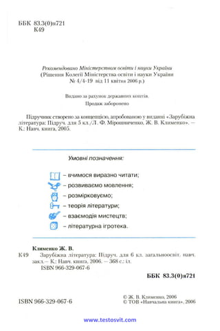 ББК 83.3(0)я721
К49
Рекомендовано Міністерством освіти і науки України
(Рішення Колегії Міністерства освіти і науки України
№ 4/4-19 від 11 квітня 2006 р.)
Видано за рахунок державних коштів.
Продаж заборонено
Підручник створено за концепцією, апробованою у виданні «Зарубіжна
література: Підруч. для 5 кл./Л . Ф. Мірошниченко, Ж. В. Клименко». —
К.: Навч. книга, 2005.
Умовні позначення:
- вчимося виразно читати;
- розвиваємо мовлення;
^ - розмірковуємо;
( Н - теорія літератури;
- взаємодія мистецтв;
- літературна ігротека.
Клименко ж. в.
К49 Зарубіжна література: Підруч. для 6 кл. загальноосвіт. навч.
закл.—К.: Навч. книга, 2006. —368 с.: іл.
ISBN 966-329-067-6
ББК 83.3(0)я721
© Ж. в. Клименко, 2006
ISBN 966-329-067-6 © ТОВ «Навчальна книга», 2006
www.testosvit.com
 