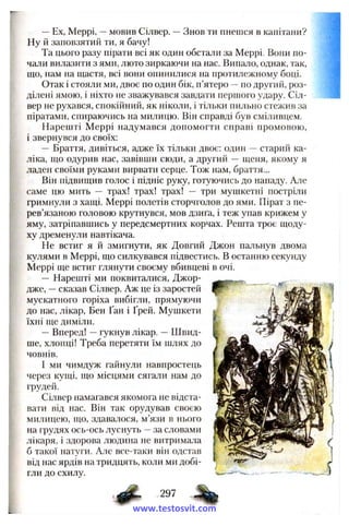—Ex, Меррі, —мовив Сілвер. —Знов ти пнешся в капітани?
Ну й заповзятий ти, я бачу!
Та цього разу пірати всі як один обстали за Меррі- Вони по­
чали вилазити з ями, люто зиркаючи на нас. Випало, однак, так,
що, нам на щастя, всі вони опинилися на протилежному боці.
Отак і стояли ми, двоє по один бік, п’ятеро —по другий, роз­
ділені ямою, і ніхто не зважувався завдати першого удару. Сіл­
вер не рухався, спокійний, як ніколи, і тільки пильно стежив за
піратами, спираючись на милицю. Він справді був сміливцем.
Нарешті Меррі надумався допомогти справі промовою,
і звернувся до своїх;
— Браття, дивіться, адже їх тільки двоє: один — старий ка­
ліка, що одурив нас, завівши сюди, а другий — щеня, якому я
ладен своїми руками вирвати серце. Тож нам, браття...
Він підвищив голос і підніс руку, готуючись до нападу. Але
саме цю мить — трах! трах! трах! — три мушкетні постріли
гримнули з хащі. Меррі полетів сторчголов до ями. Пірат з пе­
рев’язаною головою крутнувся, мов дзиґа, і теж упав крижем у
яму, затріпавшись у передсмертних корчах. Решта троє щоду­
ху дременули навтікача.
Не встиг я й змигнути, як Довгий Джон пальнув двома
кулями в Меррі, що силкувався підвестись. В останню секунду
Меррі ще встиг глянути своєму вбивцеві в очі.
— Нарешті ми поквиталися, Джор­
дже, —сказав Сілвер. Аж це із заростей
мускатного горіха вибігли, прямуючи
до нас, лікар, Бен Ґан і Ґрей. Мушкети
їхні ще диміли.
—Вперед! —гукнув лікар. —Швид­
ше, хлопці! Треба перетяти їм шлях до
човнів.
І ми чимдуж гайнули навпростець
через купіі, що місцями сягали нам до
грудей.
Сілвер намагався якомога не відста­
вати від нас. Він так орудував своєю
милицею, що, здавалося, м’язи в нього
на грудях ось-ось луснуть —за словами
лікаря, і здорова людина не витримала
б такої натуги. Але все-таки він одстав
від нас ярдів на тридцять, коли ми добі­
гли до схилу.
297
www.testosvit.com
 