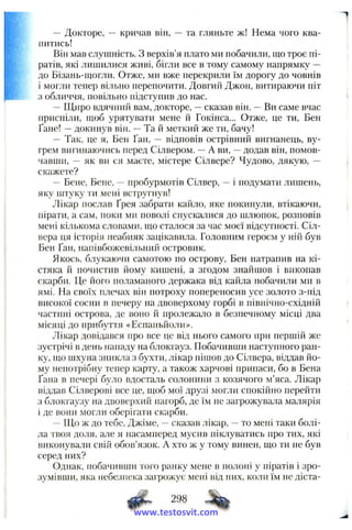 — Докторе, — кричав він, — та гляньте ж! Нема чого ква­
питись!
Він мав слушність. З верхів’я плато ми побачили, що троє пі­
ратів, які лишилися живі, бігли все в тому самому напрямку —
до Бізань-щогли. Отже, ми вже перекрили їм дорогу до човнів
і могли тепер вільно перепочити. Довгий Джон, витираючи піт
з обличчя, повільно підступив до нас.
—Щиро вдячний вам, докторе, —сказав він. —Ви саме вчас
приспіли, щоб урятувати мене й Гокінса... Отже, це ти, Бен
Ґане! —докинув він. —Та й меткий же ти, бачу!
— Так, це я, Бен Ґан, — відповів острівний вигнанець, ву-
грем вигинаючись перед Сілвером. —А ви, —додав він, помов­
чавши, -- як ви ся маєте, містере Сілвере? Чудово, дякую, —
скажете?
—Бене, Бене, —пробурмотів Сілвер, —і подумати лишень,
яку штуку ти мені встругнув!
Лікар послав Ґрея забрати кайло, яке покинули, втікаючи,
пірати, а сам, поки ми поволі спускалися до шлюпок, розповів
мені кількома словами, що сталося за час моєї відсутності. Сіл-
вера ця історія неабияк зацікавила. Головним героєм у ній був
Бен Ґан, напівбожевільний островик.
Якось, блукаючи самотою по острову, Бен натрапив на кі­
стяка й почистив йому кишені, а згодом знайшов і викопав
скарби. Це його поламаного держака від кайла побачили ми в
ямі. На своїх плечах він потроху попереносив з^се золото з-під
високої сосни в печеру на двоверхому горбі в північно-східній
частині острова, де воно й пролежало в безпечному місці два
місяці до прибуття «Еспаньйоли».
Лікар довідався про все це від нього самого при першій же
зустрічі в день нападу на блокгауз. Побачивши наступного ран­
ку, що шхуна зникла з бухти, лікар пішов до Сілвера, віддав йо­
му непотрібну тепер карту, а також харчові припаси, бо в Бена
Ґана в печері було вдосталь солонини з козячого м’яса. Лікар
віддав Сілверові все це, щоб мої друзі могли спокійно перейти
з блокгаузу на двоверхий пагорб, де їм не загрожувала малярія
і де вони могли оберігати скарби.
— Що ж до тебе, Джіме, —сказав лікар, —то мені таки болі­
ла твоя доля, але я насамперед мусив піклуватись про тих, які
виконували свій обов’язок. А хто ж у тому винен, що ти не був
серед них?
Однак, побачивши того ранку мене в полоні у піратів і зро­
зумівши, яка небезпека загрожує мені від них, коли їм не діста-
ф . 298
www.testosvit.com
 