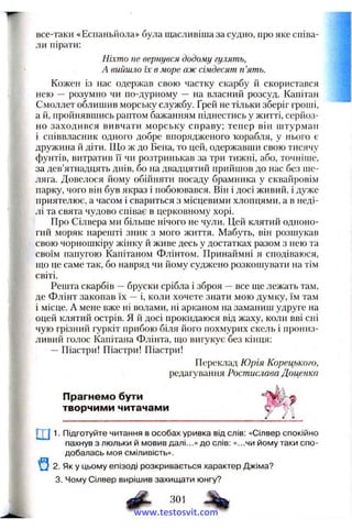 все-таки «Еспаньйола» була щасливіша за судно, про яке співа­
ли пірати:
Ніхто не вернувся додому гулять,
А вийшло їх в море аж сімдесят п’ять.
Кожен із нас одержав свою частку скарбу й скористався
нею — розумно чи по-дурному — на власний розсуд. Капітан
Смоллет облишив морську службу. Ґрей не тільки зберіг гроші,
а й, пройнявшись раптом бажанням піднестись у житті, серйоз­
но заходився вивчати морську справу; тепер він штурман
і співвласник одного добре впорядженого тсорабля, у нього є
дружина й діти. Що ж до Бена, то цей, одержавши свою тисячу
фунтів, витратив її чи розтринькав за три тижні, або, точніше,
за дев’ятнадцять днів, бо на двадцятий прийшов до нас без ше­
ляга. Довелося йому обійняти посаду брамника у сквайровім
парку, чого він був якраз і побоювався. Він і досі живий, і дуже
приятелює, а часом і свариться з місцевими хлопцями, а в неді­
лі та свята чудово співає в церковному хорі.
Про Сілвера ми більше нічого не чули. Цей клятий одноно­
гий моряк нарешті зник з мого життя. Мабуть, він розшукав
свою чорношкіру жінку й живе десь у достатках разом з нею та
і?: своїм папугою Капітаном Флінтом. Принаймні я сподіваюся,
І що це саме так, бо навряд чи йому суджено розкошувати на тім
І світі.
Решта скарбів —бруски срібла і зброя —все ще лежать там,
І де Флінт закопав їх —і, коли хочете знати мою думку, їм там
І і місце. А мене вже ні волами, ні арканом на заманиш удруге на
І оцей клятий острів. Я й досі прокидаюся від жаху, коли вві сні
чую грізний гуркіт прибою біля його похмурих скель і прониз-
I ливий голос Капітана Флінта, що вигукує без кінця:
!( — Піастри! Піастри! Піастри!
Переклад Юрія Корецького,
редагування Ростислава Доценка
Прагнемо бути
творчими читачами
і
. ш1. Підготуйте читання в особах уривка від слів; «Сілвер спокійно
ї пахнув з люльки й мовив далі...» до слів: «...чи йому таки спо­
добалась моя сміливість».
2. Як у цьому епізоді розкривається характер Джіма?
3. Чому Сілвер вирішив захищати юнгу?
# зо.
www.testosvit.com
 