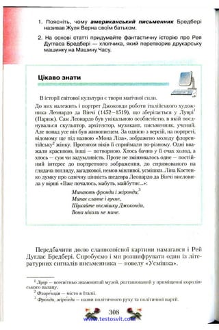 1. Поясніть, чому американський письм енник Бредбері
називав Жуля Верна своїм батьком.
2. На основі статті придумайте фантастичну історію про Рея
Дугласа Бредбері — хлопчика, який перетворив друкарську
машинку на Машину Часу.
Цікаво знати
а%в історії світової культури є твори магічної сили.
До них належить і портрет Джоконди роботи італіііського худож­
ника Леонардо да Вінчі (1452—1519), що зберігається у Дуврі
(Париж). Сам Леонардо був унікальною особистістю, в якій поєд­
нувалися скульптор, архітектор, музикант, письменник, учений.
Але понад усе він був живописцем. За однією з версій, на портреті,
відомому ще під назвою «Мона Ліза», зображено молоду флорен­
тійську^ жінку. Протягом віків Гї сприймали по-різному. Одні вва­
жали красивою, інші — потворною. Хтось бачив у ї"і очах холод, а
хтось —сум чи задумливість. Проте не змінювалось одне —постій­
ний інтерес до портретного зображення, до спрямованого на
глядача погляду, загадкової, немов мінливої, усмішки. Ліна Костен­
ко думку про одвічну цінність шедевра Леонардо да Вінчі вислови­
ла у вірші «Вже почалось, мабуть, майбутнє...»:
Минають фронди і жіронди,^
Минає славне і гучне,
Шукайте посмішку Джоконди,
Вона ніколи не мине.
Передбачити долю славнозвісної картини намагався і Рей
Дуглас Бредбері. Спробуємо і ми розшифрувати один із літе­
ратурних сигналів письменника новелу «Усмішка».
' Лувр — всесвітньо зна.меїштип музей, розташований у приміщенні королів­
ського палацу.
2
Флоренція — місто в Італії.
Фронди, жіронди — назви політичного руху та політичної партії.
308
www.testosvit.com
 