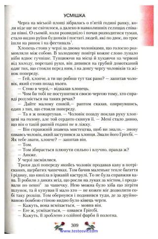 УСМІШКА
Черга на міській площі зібралась о п’ятій годині ранку, ко­
ли ніде ще не світилося, а далеко в навколишніх селищах співа­
ли півні. О сьомій, коли розвидніло і почав розходитися туман,
стало видно руїни будинків і постаті людей, які по двоє, по троє
іпіли на ринок і на фестиваль*.
Хлопець стояв у черзі за двома чоловіками, що голосно роз­
мовляли між собою. В холодному повітрі кожне слово лунало
ніби вдвоє гучніше. Тупцюючи на місці й хукаючи на червоні
від холоду, норепапі руки, він дивився на грубий домотканий
одяг тих, що стояли перед ним, і на довгу чергу чоловіків та жі­
нок попереду.
—Гей, хлопче, а ти що робиш тут так рано? —запитав чоло­
вік, який стояв позад нього.
—Стою в черзі,—відказав хлопець.
~ Чом би тобі не поступитися своєю чергою тому, хто спра­
вді розуміється на таких речах?
— Дайте малому спокій,— раптом сказав, озирнувшись,
один з тих, що стояли попереду.
—Та я ж пожартував. —Чоловік позаду поклав руку хлоп­
цеві на голову, але той сердито скинув її. — Мені стало дивно,
що він о такій ранній годині не в ліжку.
— Він справжній знавець мистецтва, щоб ви знали,—знову
озвавсь чоловік, який заступився за хлопця. Звали його Грігсбі. —
Як тебе звати, хлопче? —запитав він.
—Том.
—Том збирається плюнути сильно і влучно, правда ж?
—Аякже.
У черзі засміялися.
Трохи далі попереду якийсь чоловік продавав каву в потрі­
сканих, щербатих чашечках. Том бачив маленьке тепле багаття
і рідину, що кипіла в іржавій каструлі. То не була справжня ка­
ва. Її робили з диких ягід, що росли на луках за містом, і прода­
вали по пенні^ за чашечку. Нею можна було хіба що зігріти
шлунок, та й купував її мало хто —не кожен міг дозволити со­
бі таку розкіш. Том обернувся і подивився туди, де за зруйно­
ваною бомбою стіною видно було кінець черги.
— Кажуть, вона всміхається, —мовив він.
— Еге ж, усміхається, —озвався Грігсбі.
— Кажуть, її зроблено з олійної фарби й полотна.
309
www.testosvit.com
 