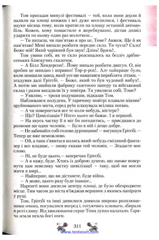 Том пригадав минулі фестивалі — той, коли вони дерли й
палили на площі книжки і всі дуже веселилися, і фестиваль
науки місяць тому, коли притягли на площу останній автомо­
біль. Кожен, кому пощастило в жеребкуванні, дістав дозвіл
ударити по ньому один раз молотком...
—Ти питаєш, чи пам’ятаю я про це. Томе? Авжеж. Ще й як
пам’ятаю! Мені випало розбити переднє скло. Ти чуєш? Скло!
Боже мій! Який чарівний був звук! Дзінь! Брязь!..
Том уявив собі, як те скло розсипалось на безліч дрібне­
сеньких блискучих скалочок.
—А Білл Хендерсон!.. Йому випало розбити двигун. О, він
зробив це швидко і вправно! Тор-р-рох!.. Але найкраще було,
коли знищили завод, який усе ще намагався виробляти літаки, —
згадував далі Грігсбі. — Боже, який то був чудовий вибух!..
А потім ми знайшли фабрику газетного паперу та військовий
склад і разом висадили їх у повітря. Ти уявляєш собі, Томе?
— Уявляю, —трохи подумавши, відказав Том.
Наближався полудень. У гарячому повітрі плавали міазми^
зруйнованого міста, серед руїн плазувала всіляка погань.
—А чи повернеться все те коли-небудь, містере?
—Що? Цивілізація ? Ніхто цього не бажає. І я перший.
— На якусь частку її я міг би погодитись, —приєднався до
розмови ще один чоловік. —Було в ній і дещо добре.
—Не забивайте собі голови дурницями! ~ виїукнув Грігсбі. —
Тепер це вже неможливо.
—Ой, а таки з’явиться колись який-небудь сміливий фанта­
зер і все владнає, —знову сказав той чоловік. — Згадаєте моє
слово.
—Ні, не буде цього,—заперечив Грігсбі.
—А я кажу, буде. Хтось із доброю душею, що зможе повер­
нути нам невелику частку цивілізації — таку, щоб ми могли
жити в мирі...
—Найперше, що ви дістанете, буде війна.
—А може, цього разу буде інакше...
Нарешті вони досягли центру площі, де було обгороджене
місце. Тим часом до міста в’їжджав вершник з якимсь папірцем
Уруці-
Том, Грігсбі та інші дивилися довкола широко розплюще­
ними очима, посувалися вперед і, готуючись плювати, збирали
в роті слину. Від хвилювання серце Тома лунко калатало. Гаря­
ча з