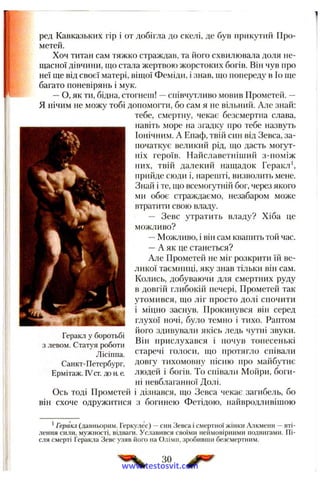 ред Кавказьких гір і от добігла до скелі, де був прикутий Про­
метей.
Хоч титан сам тяжко страждав, та його схвилювала доля не­
щасної дівчини, що стала жертвою жорстоких богів. Він чув про
неї ще від своєї матері, віщої Феміди, і знав, що попереду в Іо ще
багато поневірянь і мук.
—О, як ти, бідна, стогнеш! —співчутливо мовив Прометей. —
Я нічим не можу тобі допомогти, бо сам я не вільний. Але знай:
тебе, смертну, чекає безсмертна слава,
навіть море на згадку про тебе назвуть
Іонічним. А Енаф, твій син від Зевса, за­
початкує великий рід, що дасть могут­
ніх героїв. Найславетпіший з-поміж
них, твій далекий нащадок Гepaкл^
прийде сюди і, нареіпті, визволить мене.
Знай і те, що всемогутній бог, через якого
ми обоє страждаємо, незабаром може
втратити свою владу.
— Зевс утратить владу? Хіба це
можливо?
—Можливо, і він сам квапить той час.
—А як це станеться?
Але Прометей не міг розкрити їй ве­
ликої таємниці, яку знав тільки він сам.
Колись, добуваючи для смертних руду
в довгій глибокій печері, Прометей так
утомився, що ліг просто долі спочити
і міцно заснув. Прокинувся він серед
глухої ночі, було темно і тихо. Раптом
його здивували якісь ледь чутні звуки.
Він прислухався і почув тонесенькі
старечі голоси, що протягло співали
довгу тихомовну пісню про майбутнє
людей і богів. То співали Мойри, боги­
ні невблаганної Долі.
Ось тоді Прометей і дізнався, що Зевса чекає загибель, бо
він схоче одружитися з богинею Фетідою, найвродливішою
Геракл у боротьбі
з левом. Статуя роботи
Лісіппа.
Санкт-Петербург,
Ермітаж. IVcr. до а е
*Геракл (давньорнм. Геркулес) —син Зевса і смертної жінкн Алкмени —вті­
лення сили, мужності, відваги. Уславився своїми неймовірними подвигами. Пі­
сля смерті Геракла Зевс узяв його на Олімп, зробивши безсмертним.
ЗО
www.testosvit.com
 
