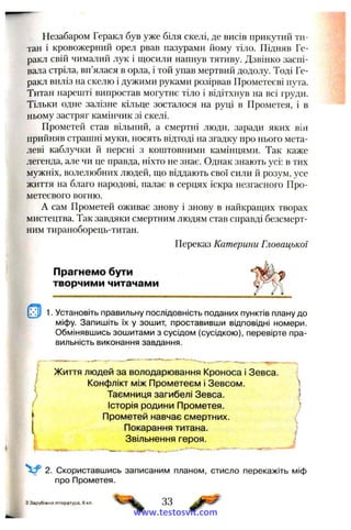 Незабаром Геракл був уже біля скелі, де висів прикутий ти­
тан і кровожерний орел рвав пазурами йому тіло. Підняв Ге­
ракл свій чималий лук і щосили напнув тятиву. Дзвінко заспі­
вала стріла, вп’ялася в орла, і той упав мертвий додолу. Тоді Ге­
ракл виліз на скелю і дужими руками розірвав Прометеєві пута.
Титан нарешті випростав могутнє тіло і відітхнув на всі груди.
Тільки одне залізне кільце зосталося на руці в Прометея, і в
ньому застряг камінчик зі скелі.
Прометей став вільний, а смертні люди, заради яких він
прийняв страшні муки, носять відтоді на згадку про нього мета­
леві каблучки й персні з коштовними камінцями. Так каже
легенда, але чи це правда, ніхто не знає. Однак знають усі: в тих
мужніх, волелюбних людей, що віддають свої сили й розум, усе
життя на благо народові, палає в серцях іскра незгасного Про-
метеєвого вогню.
А сам Прометей оживає знову і знову в найкращих творах
мистецтва. Так завдяки смертним людям став справді безсмерт­
ним тираноборець-титан.
Переказ Катерини Гловацької
Прагнемо бути
творчими читачами
1. Установіть правильну послідовність поданих пунктів плану до
міфу. Запишіть їх у зошит, проставивши відповідні номери.
Обмінявшись зошитами з сусідом (сусідкою), перевірте пра­
вильність виконання завдання.
І Життя людей за володарювання Кроноса і Зевса.
Конфлікт між Прометеем і Зевсом.
) Таємниця загибелі Зевса.
Історія родини Прометея.
Прометей навчає смертних.
Покарання титана.
Звільнення героя.
2. Скориставшись записаним планом, стисло перекажіть міф
про Прометея.
І
З Зарубіжна література, 6 кл. 33
www.testosvit.com
 