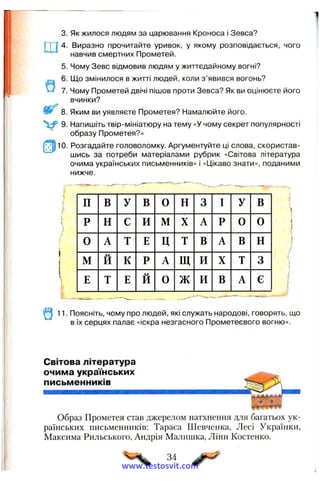 5.
6.
7.
8.
V 9 -
!Т1іо.
3.
Г
Виразно прочитайте уривок, у якому розповідається, чого
навчив смертних Прометей.
Чому Зевс відмовив людям у життєдайному вогні?
Що змінилося в житті людей, коли з’явився вогонь?
Чому Прометей двічі пішов проти Зевса? Як ви оцінюєте його
вчинки?
Яким ви уявляєте Прометея? Намалюйте його.
Напишіть твір-мініатюру на тему «У чому секрет популярності
образу Прометея?»
Розгадайте головоломку. Аргументуйте ці слова, скористав­
шись за потреби матеріалами рубрик «Світова література
очима українських письменників» і «Цікаво знати», поданими
нижче.
Як жилося людям за царювання Кроноса і Зевса?
І
■■ ^ ■»-. --- ---
П В у В 0 Н 3 І у в і
Р н с и М X А Р 0 0
0 А т Е Ц Т В А в н 1
/
м Й к Р А Щ И X т 3
іі
Е т Е Й 0 ж И В А є
і
11. Поясніть, чому про людей, які служать народові, говорять, що
в їх серцях палає «іскра незгасного Прометеєвого вогню».
Світова література
очима українських
письменників
Образ Прометея став джерелом натхнення для багатьох ук­
раїнських письменників: Тараса Шевченка, Лесі Українки,
Максима Рильського, Андрія Малишка, Ліни Костенко.
34
www.testosvit.com
 