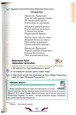Виразно прочитайте вірш Максима Рильського.
ПРОМЕТЕЙ
Прометею, Прометею!
Одлетів твій коршак хижий,
Не допив живої крові,
Плоть живу не доклював.
Увірвався ржавий ретязь ^
Скеля порохом розпалась,
У титана під ногою
Переможений Кавказ.
Ходить вітер, світить сонце,
Журавлі летять на північ,
Наче крики журавлині,
Голоси дзвенять людські.
Прометею, Прометею!
Чорний коршак не прилине:
Одігнав його навіки
Твііі незгашений вогонь.
Прагнемо бути
творчими читачами
1. Які міфологічні події відображено у вірші?
Щ 2. Чи співзвучні основні думки поезії і міфу?
V 3. Підготуйте усний твір-мініатюру на тему «Образ Прометея у
міфі та у вірші ІУІаксима Рильського».
г Цікаво знати
Міфи приваблювали не лише письменників, а й діячів с»
інших видів мистецтва, зокрема таких відомих му.зикантів, як угорець
Ференц Ліст, німці Ріхард Вагнер, Людвіг ван Бетховен, росіянин
Олександр Скрябін. Усі вони — автори музичних творів, створених
на основі сюжету про Прометея.
^Ретязь — (застаріле) ланцюг.
35
www.testosvit.com
 