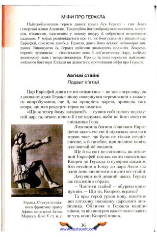 МІФИ ПРО ГЕРАКЛА
Найулюбленішим героєм давніх греків був Геракл ~ син Зевса
і смертної жінки А-'ікмени. Традиційно його зображували високим, могут­
нім, м’язистим, одягненим у левину шкуру й озброєним величезною
палицею, у міфах розповідається про те, як боягузливий і пихатиі’і цар
Еврісфей, прагнучи загибелі Геракла, давав ііому всілякі неймовірні зав­
дання. Виконуючи їх, Геракл здійснив дванадцять подвигів. Зокрема,
переміг чудовиськ — гігантського лева й дев’ятиіолову гідру, впіймав
золотороіу лань і вепра-людожера. Про ці та інші перемоги найзнаме-
нитішого богатиря Еллади ви дізнаєтесь, прочитавши міфи про Геракла.
Авгієві стайні
Подвиг п ’ятий
Цар Еврісфей довго не міг отямитись —не так з переляку, як
з розпачу: адже Геракл знову повернувся переможцем з тяжко­
го випробування, ще й, на прикрість цареві, приволік того
вепра, що мав роздерти героя на шматки.
«Що ж тепер йому загадати?» —сушив собі голову недолу­
гий цар, та, певне, нічого б і не надумав, якби не його могутня
спільниця Гера.
Лихопомна богиня з’явилася Евріс-
феєві якось уві сні й підказала загадати
герою таке, що було не тільки нездій­
сненне, а й ганебне, принизливе навіть
для звичаііної людини.
Ще й на світ не світилось, як втіше­
ний Еврісфей послав свого onoBicntnca
Копрея до Геракла із суворим наказом;
йти негайно в Еліду до царя Авгія і за
один день вичистити в нього всі стайні.
Зачувши цей дивний наказ, Геракл
аж спаленів з образи.
— Чистити стайні! —обурено крик­
нув він. —Що ти, Копрею, верзеиі?
Та враз герой урвав мову, помітив-
Геракл. Статуя із схід- іч» глузливу посмішку царського опо-
ного фронтону храму вісника. Обличчя в Геракла нашіло
Афіни на острові Егіна. гнівом, та він понурив важке чоло і навіть
Мармур. Поч. V ст. н. е. не чув, коли Коирей пішов.
36
www.testosvit.com
 