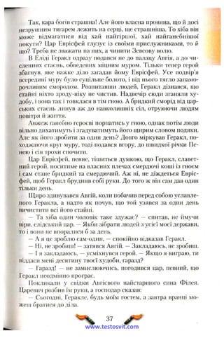 Так, кара богів страшна! Але його власна провина, що й досі
незрушним тягарем лежить на серці, ще страшніша. То хіба він
може відмагатися від хай найгіршої, хай найганебнішої
покути? Цар Еврісфей глузує із своїми прислужниками, то й
що? Треба не зважати на них, а чинити Зевсову волю.
В Еліді Геракл одразу подався не до палацу Авгія, а до чи­
сленних стаєнь, обведених міцним муром. Тільки тепер герой
збагнув, яке важке діло загадав йому Еврісфей. Усе подвір’я
всередині муру було суцільне болото, і від нього тягло запамо­
рочливим смородом. Розпитавши людей, Геракл дізнався, що
стайні ніхто зроду-віку не чистив. Надвечір сюди зганяли ху­
добу, і вона так і іовклася в тім гною. А бридкий сморід від цар­
ських стаєнь линув аж до навколишніх сіл, отруюючи людям
повітря й життя.
Авжеж ганебно героєві порпатись у гною, однак потім люди
вільно дихатимуть і згадуватимуть його щирим словом подяки.
Але як його зробити за один день? Довго міркував Геракл, по­
ходжаючи круг муру, тоді подався вгору, до швидкої річки Пе­
нею і сів трохи спочити.
Цар Еврісфей, певне, тішиться думкою, що Геракл, славет­
ний герой, носитиме на власних плечах смердючі коші із гноєм
і сам стане бридкий та смердючий. Аж ні, не діждеться Евріс­
фей, щоб Геракл бруднив собі руки. До того ж він сам дав один
тільки день.
Щиро здивувався Авгій, коли побачив перед собою уславле­
ного Геракла, а надто як почув, що той узявся за один день
вичистити всі його стайні.
— Та хіба один чоловік таке здужає? — спитав, не ймучи
віри, елідський цар. —Якби зібрати людей з усієї моєї держави,
то і вони не впоралися б за день.
—А я це зроблю сам-один, —спокійно відказав Геракл.
—Ні, не зробиш! —затявся Авгій. —Закладаюсь, не зробиш.
—І я закладаюсь, —усміхнувся герой. —Якщо я виграю, ти
віддаси мені десятину твоєї худоби, гаразд?
— Гаразд! — не замислюючись, погодився цар, певний, що
Геракл неодмінно програє.
Покликали у свідки Авгієвого найстаршого енна Філея.
Царевпч розбив їм руки, а господар сказав:
— Сьогодні, Геракле, будь моїм гостем, а завтра вранці мо­
жеш братися до діла.
37
www.testosvit.com
 