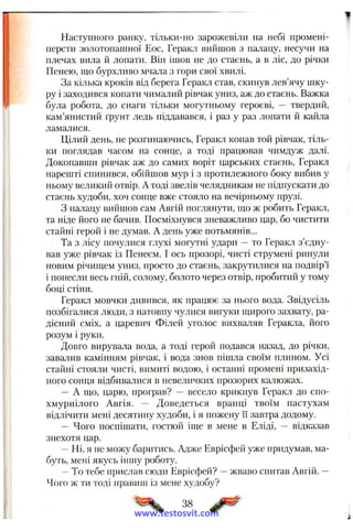 Наступного ранку, тільки-но зарожевіли на небі промені-
нерсти золотонашної Еос, Геракл вийшов з палацу, несучи на
плечах вила й лопати. Він ішов не до стаєнь, а в ліс, до річки
Пенею, що бурхливо мчала з гори свої хвилі.
За кілька кроків від берега Геракл став, скинув лев’ячу шку­
ру і заходився копати чималий рівчак униз, аж до стаєнь. Важка
була робота, до снаги тільки могутньому героєві, — твердий,
кам’янистий ґрунт ледь піддавався, і раз у раз лопати й кайла
ламалися.
Цілий день, не розгинаючись, Геракл копав той рівчак, тіль­
ки поглядав часом на сонце, а тоді працював чимдуж далі.
Докопавши рівчак аж до самих воріт царських стаєнь, Геракл
нарешті спинився, обійшов мур і з протилежного боку вибив у
ньому великий отвір. А тоді звелів челядникам не підпускати до
стаєнь худоби, хоч сонце вже стояло на вечірньому прузі.
З палацу вийшов сам Авгій поглянути, що ж робить Геракл,
та ніде його не бачив. Посміхнувся зневажливо цар, бо чистити
стайні герой і не думав. А день уже потьмянів...
Та з лісу почулися глухі могутні удари —то Геракл з’єдну­
вав уже рівчак із Пенеєм. І ось прозорі, чисті струмені ринули
новим річищем униз, просто до стаєнь, закрутилися на подвір’ї
і понесли весь гній, солому, болото через отвір, пробитий у тому
боці стіни.
Геракл мовчки дивився, як працює за нього вода. Звідусіль
позбігалися люди, з натовпу чулися вигуки щирого захвату, ра­
дісний сміх, а царевич Філей уголос вихваляв Геракла, його
розум і руки.
Довго вирувала вода, а тоді герой подався назад, до річки,
завалив камінням рівчак, і вода знов пішла своїм плином. Усі
стайні стояли чисті, вимиті водою, і останні промені призахід­
ного сонця відбивалися в невеличких прозорих калюжах.
— А що, царю, програв? — весело крикнув Геракл до спо­
хмурнілого Авгія. — Доведеться вранці твоїм пастухам
відлічити мені десятину худоби, і я пожену її завтра додому.
— Чого поспішати, гостюй іще в мене в Е.ліді, — відказав
знехотя цар.
—Ні, я не можу баритись. Адже Еврісфей уже придумав, ма­
буть, мені якусь іншу роботу.
—То тебе прислав сюди Еврісфей? —жваво спитав Авгій. —
Чого ж ги тоді правиш із мене худобу?
38
www.testosvit.com
 