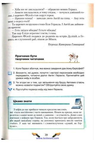 —Хіба ми не закладалися? —ображено мовив Геракл.
—Авжеж закладалися, я тому свідок, —почувся дзвінкий го­
лос, і царевич Філей став поруч героя.
— Припни язика! —заволав люто Авгій на сина. —Ану геть
мені з-перед очей!
Та царевич незруиіно стояв біля Геракла. І Авгій аж зайшов­
ся криком:
—Геть звідси обидва! Гетьте обидва!
Так цар Еліди втратив і гостя, і сина.
Царевич Філей подався до родичів на острів Дуліхій, а Ге­
ракл, як слухняний раб, пішов до Мікен.
Переказ Катерини Гловацької
Прагнемо бути
творчими читачами
1. Коли Геракл збагнув, яке важке завдання дав йому Еврісфей?
2. Визначте, які думки, почуття і настрої персонажів необхідно
передавати, читаючи діалог Авгія і Геракла. Прочитайте цей
уривок міфу в особах.
3. Чи згодні ви з тим, що звільнення від бруду Авгієвих стаєнь
можна назвати подвигом? Обґрунтуйте свою думку.
4. Підготуйте переказ міфу від імені Геракла.
Цікаво знати
.. а
З міфів до нас прийшло чимало крилатих висловів, ^
які стали постійними і часто вживаними. Немов на крилах, вони пе­
релетіли з однієї мови до іншої, з давнини —в сучасність. Деякі з них
пов’язані з міфами про Геракла. Так, коли йдеться про забрудненість
або вкрай занедбану справу, на допомогу приходить вислів «авгієві
стайні». У наш час вживають і словосполучення «дужий, як Гер­
кулес».
39
www.testosvit.com
 
