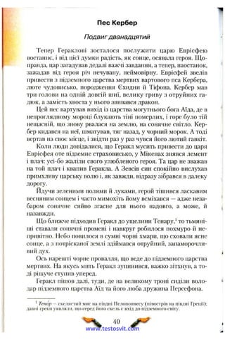 Пес Кербер
Подвиг дванадцятий
Тепер Гераклові зосталося послужити царю Еврісфею
востаннє, і від цієї думки радість, як сонце, осявала героя. Що­
правда, цар загадував дедалі важчі завдання, а тепер, наостанок,
зажадав від героя річ нечувану, неймовірну. Еврісфей звелів
привести з підземного царства мертвих вартового нса Кербера,
люте чудовисько, породження Єхидни й Тіфона. Кербер мав
три голови па одній довгій шиї, велику гриву з отруйних га­
дюк, а замість хвоста у нього звивався дракон.
Цей пес вартував вихід із царства могутнього бога Аїда, де в
непроглядному мороці блукають тіні померлих, і горе було тій
нещасній, що знову рвалася на землю, на сонячне світло. Кер­
бер кидався на неї, шматував, тяг назад, у чорний морок. А тоді
вертав на своє місце, і звідти раз у раз чувся його лютий гавкіт.
Коли люди довідалися, що Геракл мусить привести до царя
Еврісфея оте підземне страховисько, у Мікенах знявся лемент
і плач: усі-бо жаліли свого улюбленого героя. Та цар не зважав
на той плач і квапив Геракла. А Зевсів син спокійно вислухав
примхливу царську волю і, як завжди, відразу зібрався в далеку
дорогу.
Йдучи зеленими полями й луками, герой тішився ласкавим
весняним сонцем і часто мимохіть йому всміхався —адже неза­
баром сонячне сяйво згасне для нього надовго, а може, й
назавжди.
Що ближче підходив Геракл до ущелини Тенару,‘ то тьмяні­
ші ставали сонячні промені і навкруг робилося похмуро й не­
привітно. Небо повилося в сумні чорні хмари, що сховали ясне
сонце, а з потрісканої землі здіймався отруйний, запаморочли­
вий дух.
Ось нарешті чорне прова.тля, що веде до підземного царства
мертвих. На якусь мить Геракл зупинився, важко зітхнув, а то­
ді ріплуче стунив уперед.
Геракл пішов далі, туди, де на великому троні сиділи воло­
дар підземного царства Аїд та його люба дружина Персефона.
* Тенар — скелястий мис на півдні Пелопоннесу (півострів на півдні Греції);
давні греіси уявляли, що серед його скель є вхід до підземного світу.
40 ^0^'
www.testosvit.com
 