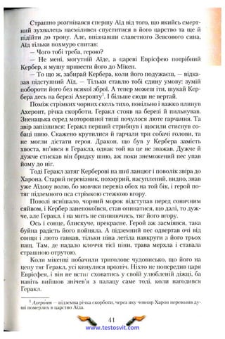 Страшно розгнівався спершу Аїд від того, ш;о якийсь смерт­
ний зухвалець насмілився спуститися в його царство та ще й
підійти до трону. Але, впізнавши славетного Зевсового сина,
Аїд тільки похмуро спитав:
—Чого тобі треба, герою?
— Не мені, могутній Аїде, а цареві Еврісфею потрібний
Кербер, я мушу привести його до Мікен.
—То що ж, забирай Кербера, коли його подужаєш, —відка­
зав підступний Аїд. — Тільки ставлю тобі єдину умову: зумій
побороти його без всякої зброї. А тепер можеш іти, шукай Кер­
бера десь на березі Ахеронту І більше сюди не вертай.
Поміж стрімких чорних скель тихо, повільно і важко плинув
Ахеронт, річка скорботи. Геракл стояв на березі й пильнував.
Зненацька серед моторошної тиші почулося люте гарчання. Та
звір запізнився: Геракл перший стрибнув і щосили стиснув со­
баці шию. Скажено крутилися й гарчали три собачі голови, та
не могли дістати героя. Дракон, що був у Кербера замість
хвоста, вп’явся в Геракла, однак той на це не зважав. Дужче й
дужче стискав він бридку шию, аж поки знеможений пес упав
йому до ніг.
Тоді Геракл затяг Керберові на шиї ланцюг і поволік звіра до
Харона. Старий перевізник, похмурий, насуплений, видно, знав
уже Аїдову волю, бо мовчки перевіз обох на той бік, і герой по­
тяг підземного пса стрімкою стежкою вгору.
Поволі яснішало, чорний морок відступав перед сонячним
сяйвом, і Кербер занепокоївся, став опинатися, що далі, то дуж­
че, але Геракл, і на мить не спиняючись, тяг його вгору.
Ось і сонце, блискуче, прекрасне. Герой аж засміявся, така
буйна радість його пойняла. А підземний пес одвертав очі від
сонця і люто гавкав, тільки піна летіла навкруги з його трьох
пащ. Там, де падало клоччя тієї піни, трава мерхла і ставала
страшною отрутою.
Коли мікенці побачили триголове чудовисько, що його на
цепу тяг Геракл, усі кинулися врозтіч. Ніхто не попередив царя
Еврісфея, і він не встиг сховатись у своїй улюбленій діжці, ба
навіть вийшов знічев’я з палацу саме тоді, коли нагодився
Геракл.
^Ахеронт ~ підземна річка скорботи, через яку човняр Харон перевозив ду­
ші померлих в царство Аїда.
41
www.testosvit.com
 