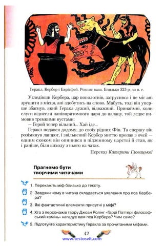 Геракл, Кербер і Еврісфей. Розпис вази. Близько 525 р. до н. е.
Угледівши Кербера, цар пополотнів, затрусився і не міг ані
зрушити з місця, ані здобутись на слово. Мабуть, тоді він упер­
ше збагнув, який Геракл дужий, відважний. Принаймні, коли
слуги віднесли напівпритомного царя до палацу, той ледве ви­
мовив тремкими вустами:
—Герой тепер вільний... Хай іде...
Геракл подався додому, до своїх рідних Фів. Та спершу він
розімкнув ланцюг, і звільнений Кербер миттю пропав з очей —
одним скоком він опинився в підземному царстві й став, як
і раніше, біля виходу з нього на чатах.
Переказ Катерини Гловацької
Прагнемо бути
творчими читачами
Перекажіть міф близько до тексту,
2. Завдяки чому в читача складається уявлення про пса Кербе­
ра?
3. Які фантастичні елементи присутні у міфі?
4. Хто з персонажів твору Джоан Ролінг «Гаррі Поттер і філософ­
ський камінь» нагадує вам пса Кербера? Чим саме?
5. Підготуйте характеристику Геракла за прочитаними міфами.
42
www.testosvit.com
 